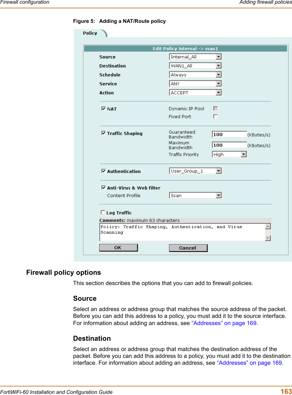 Firewall configuration  Adding firewall policiesFortiWiFi-60 Installation and Configuration Guide  163Figure 5: Adding a NAT/Route policyFirewall policy optionsThis section describes the options that you can add to firewall policies.SourceSelect an address or address group that matches the source address of the packet. Before you can add this address to a policy, you must add it to the source interface. For information about adding an address, see “Addresses” on page 169.DestinationSelect an address or address group that matches the destination address of the packet. Before you can add this address to a policy, you must add it to the destination interface. For information about adding an address, see “Addresses” on page 169.