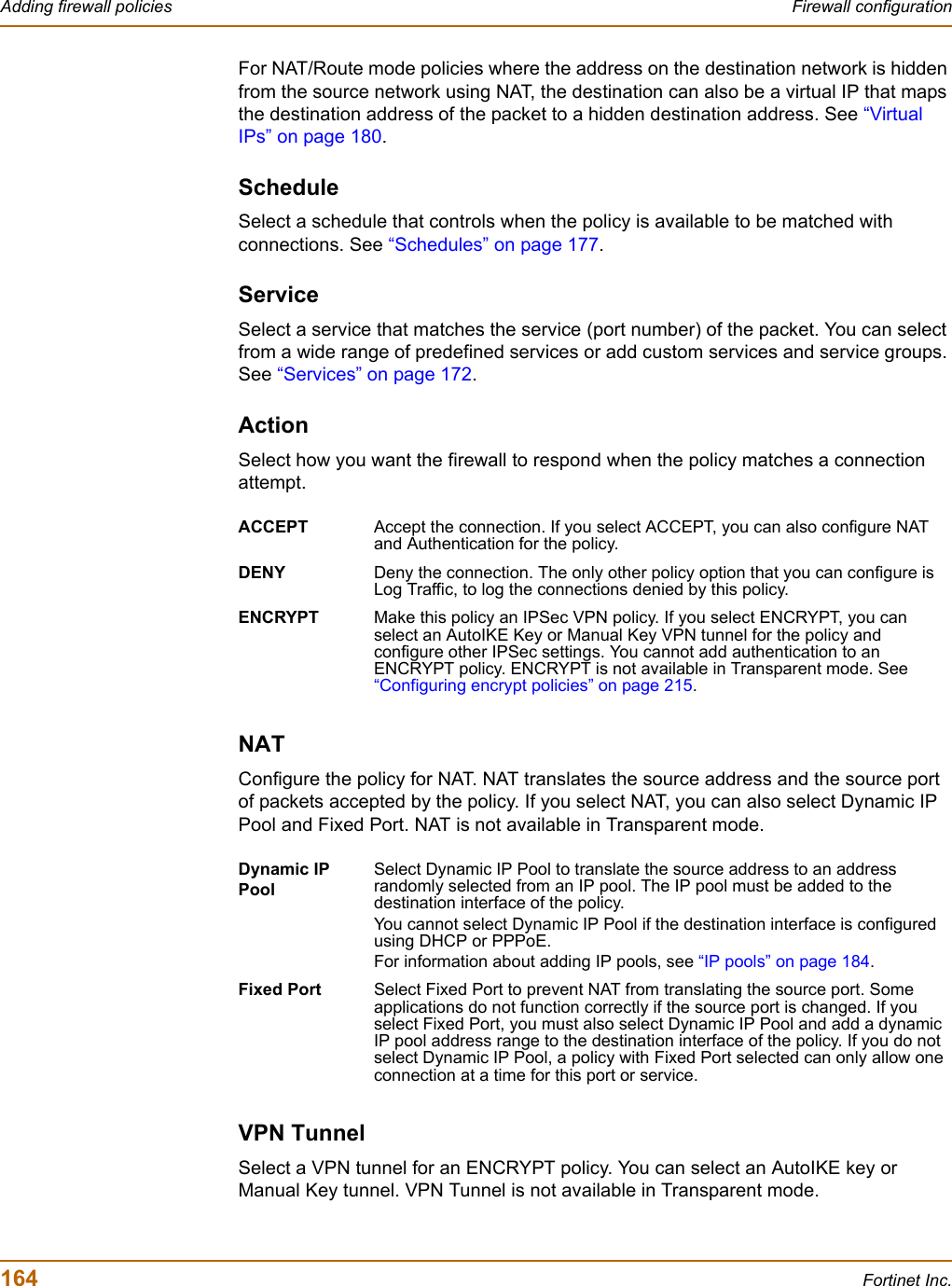 164 Fortinet Inc.Adding firewall policies Firewall configurationFor NAT/Route mode policies where the address on the destination network is hidden from the source network using NAT, the destination can also be a virtual IP that maps the destination address of the packet to a hidden destination address. See “Virtual IPs” on page 180.ScheduleSelect a schedule that controls when the policy is available to be matched with connections. See “Schedules” on page 177.ServiceSelect a service that matches the service (port number) of the packet. You can select from a wide range of predefined services or add custom services and service groups. See “Services” on page 172.ActionSelect how you want the firewall to respond when the policy matches a connection attempt.NATConfigure the policy for NAT. NAT translates the source address and the source port of packets accepted by the policy. If you select NAT, you can also select Dynamic IP Pool and Fixed Port. NAT is not available in Transparent mode.VPN TunnelSelect a VPN tunnel for an ENCRYPT policy. You can select an AutoIKE key or Manual Key tunnel. VPN Tunnel is not available in Transparent mode.ACCEPT Accept the connection. If you select ACCEPT, you can also configure NAT and Authentication for the policy.DENY Deny the connection. The only other policy option that you can configure is Log Traffic, to log the connections denied by this policy.ENCRYPT Make this policy an IPSec VPN policy. If you select ENCRYPT, you can select an AutoIKE Key or Manual Key VPN tunnel for the policy and configure other IPSec settings. You cannot add authentication to an ENCRYPT policy. ENCRYPT is not available in Transparent mode. See “Configuring encrypt policies” on page 215.Dynamic IP PoolSelect Dynamic IP Pool to translate the source address to an address randomly selected from an IP pool. The IP pool must be added to the destination interface of the policy.You cannot select Dynamic IP Pool if the destination interface is configured using DHCP or PPPoE.For information about adding IP pools, see “IP pools” on page 184.Fixed Port Select Fixed Port to prevent NAT from translating the source port. Some applications do not function correctly if the source port is changed. If you select Fixed Port, you must also select Dynamic IP Pool and add a dynamic IP pool address range to the destination interface of the policy. If you do not select Dynamic IP Pool, a policy with Fixed Port selected can only allow one connection at a time for this port or service.