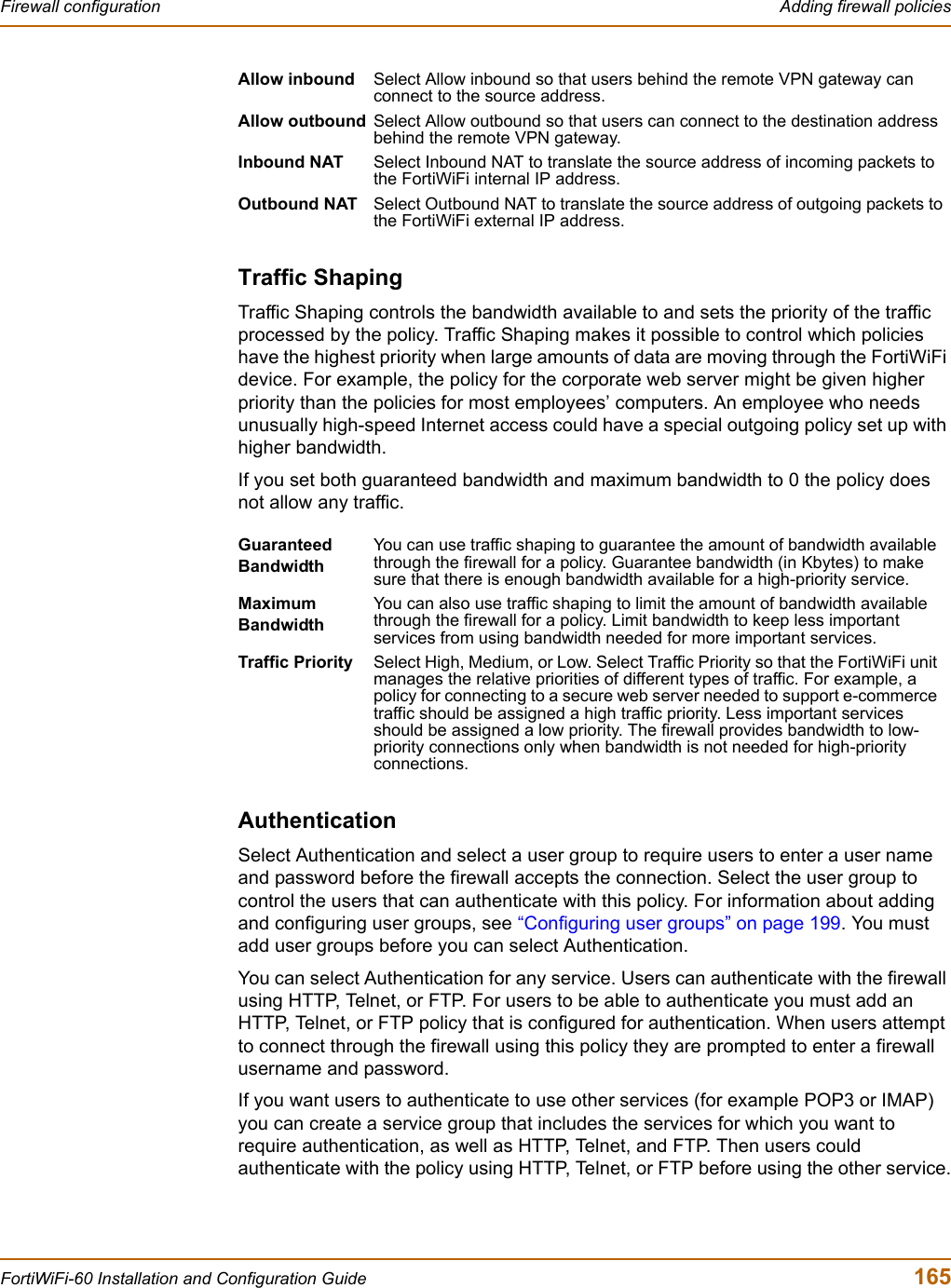 Firewall configuration  Adding firewall policiesFortiWiFi-60 Installation and Configuration Guide  165Traffic ShapingTraffic Shaping controls the bandwidth available to and sets the priority of the traffic processed by the policy. Traffic Shaping makes it possible to control which policies have the highest priority when large amounts of data are moving through the FortiWiFi device. For example, the policy for the corporate web server might be given higher priority than the policies for most employees’ computers. An employee who needs unusually high-speed Internet access could have a special outgoing policy set up with higher bandwidth.If you set both guaranteed bandwidth and maximum bandwidth to 0 the policy does not allow any traffic.AuthenticationSelect Authentication and select a user group to require users to enter a user name and password before the firewall accepts the connection. Select the user group to control the users that can authenticate with this policy. For information about adding and configuring user groups, see “Configuring user groups” on page 199. You must add user groups before you can select Authentication.You can select Authentication for any service. Users can authenticate with the firewall using HTTP, Telnet, or FTP. For users to be able to authenticate you must add an HTTP, Telnet, or FTP policy that is configured for authentication. When users attempt to connect through the firewall using this policy they are prompted to enter a firewall username and password.If you want users to authenticate to use other services (for example POP3 or IMAP) you can create a service group that includes the services for which you want to require authentication, as well as HTTP, Telnet, and FTP. Then users could authenticate with the policy using HTTP, Telnet, or FTP before using the other service.Allow inbound Select Allow inbound so that users behind the remote VPN gateway can connect to the source address.Allow outbound Select Allow outbound so that users can connect to the destination address behind the remote VPN gateway.Inbound NAT Select Inbound NAT to translate the source address of incoming packets to the FortiWiFi internal IP address.Outbound NAT Select Outbound NAT to translate the source address of outgoing packets to the FortiWiFi external IP address.Guaranteed BandwidthYou can use traffic shaping to guarantee the amount of bandwidth available through the firewall for a policy. Guarantee bandwidth (in Kbytes) to make sure that there is enough bandwidth available for a high-priority service.MaximumBandwidthYou can also use traffic shaping to limit the amount of bandwidth available through the firewall for a policy. Limit bandwidth to keep less important services from using bandwidth needed for more important services.Traffic Priority Select High, Medium, or Low. Select Traffic Priority so that the FortiWiFi unit manages the relative priorities of different types of traffic. For example, a policy for connecting to a secure web server needed to support e-commerce traffic should be assigned a high traffic priority. Less important services should be assigned a low priority. The firewall provides bandwidth to low-priority connections only when bandwidth is not needed for high-priority connections.