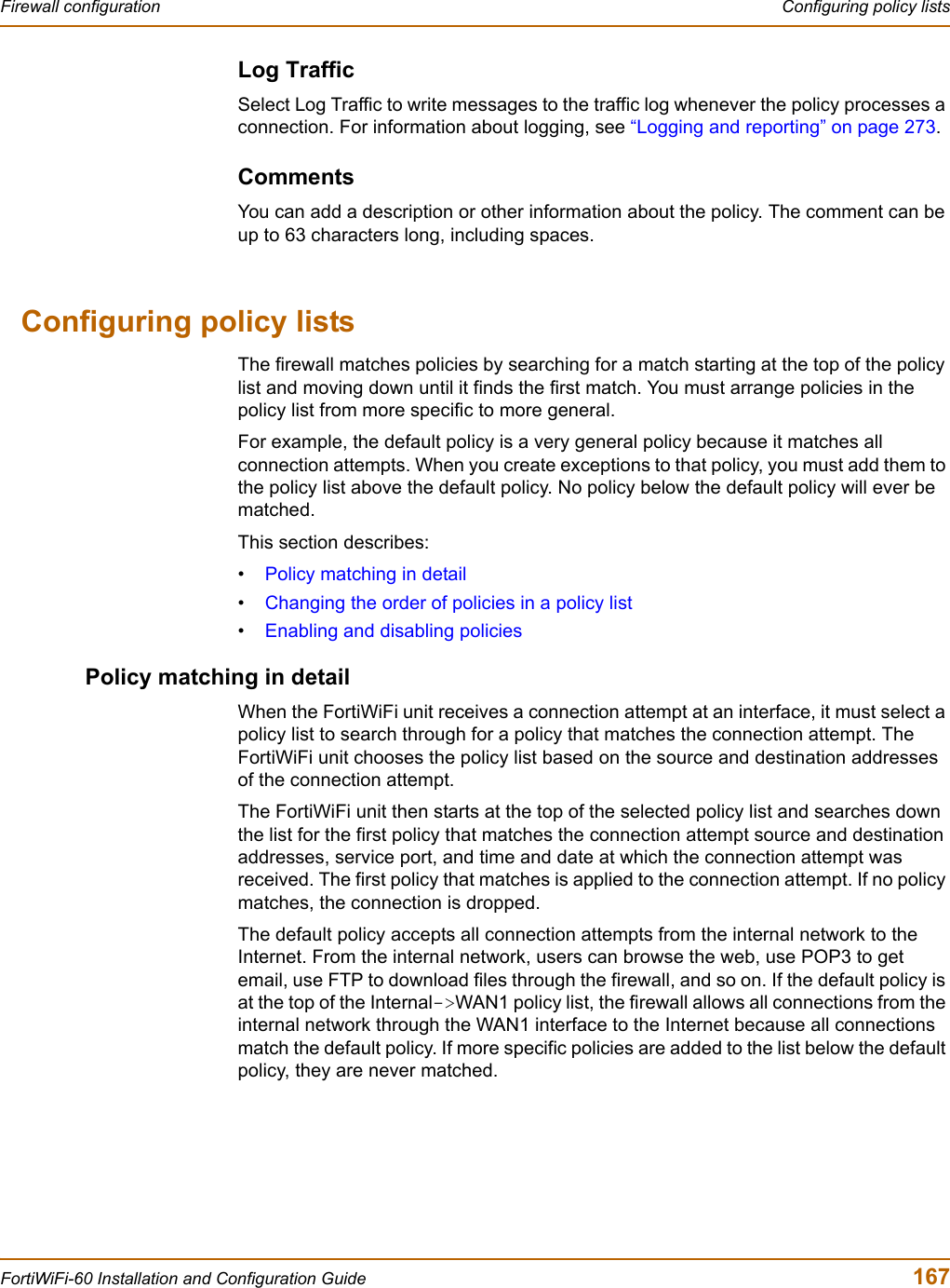 Firewall configuration  Configuring policy listsFortiWiFi-60 Installation and Configuration Guide  167Log TrafficSelect Log Traffic to write messages to the traffic log whenever the policy processes a connection. For information about logging, see “Logging and reporting” on page 273.CommentsYou can add a description or other information about the policy. The comment can be up to 63 characters long, including spaces.Configuring policy listsThe firewall matches policies by searching for a match starting at the top of the policy list and moving down until it finds the first match. You must arrange policies in the policy list from more specific to more general.For example, the default policy is a very general policy because it matches all connection attempts. When you create exceptions to that policy, you must add them to the policy list above the default policy. No policy below the default policy will ever be matched.This section describes:•Policy matching in detail•Changing the order of policies in a policy list•Enabling and disabling policiesPolicy matching in detailWhen the FortiWiFi unit receives a connection attempt at an interface, it must select a policy list to search through for a policy that matches the connection attempt. The FortiWiFi unit chooses the policy list based on the source and destination addresses of the connection attempt.The FortiWiFi unit then starts at the top of the selected policy list and searches down the list for the first policy that matches the connection attempt source and destination addresses, service port, and time and date at which the connection attempt was received. The first policy that matches is applied to the connection attempt. If no policy matches, the connection is dropped.The default policy accepts all connection attempts from the internal network to the Internet. From the internal network, users can browse the web, use POP3 to get email, use FTP to download files through the firewall, and so on. If the default policy is at the top of the Internal-&gt;WAN1 policy list, the firewall allows all connections from the internal network through the WAN1 interface to the Internet because all connections match the default policy. If more specific policies are added to the list below the default policy, they are never matched.