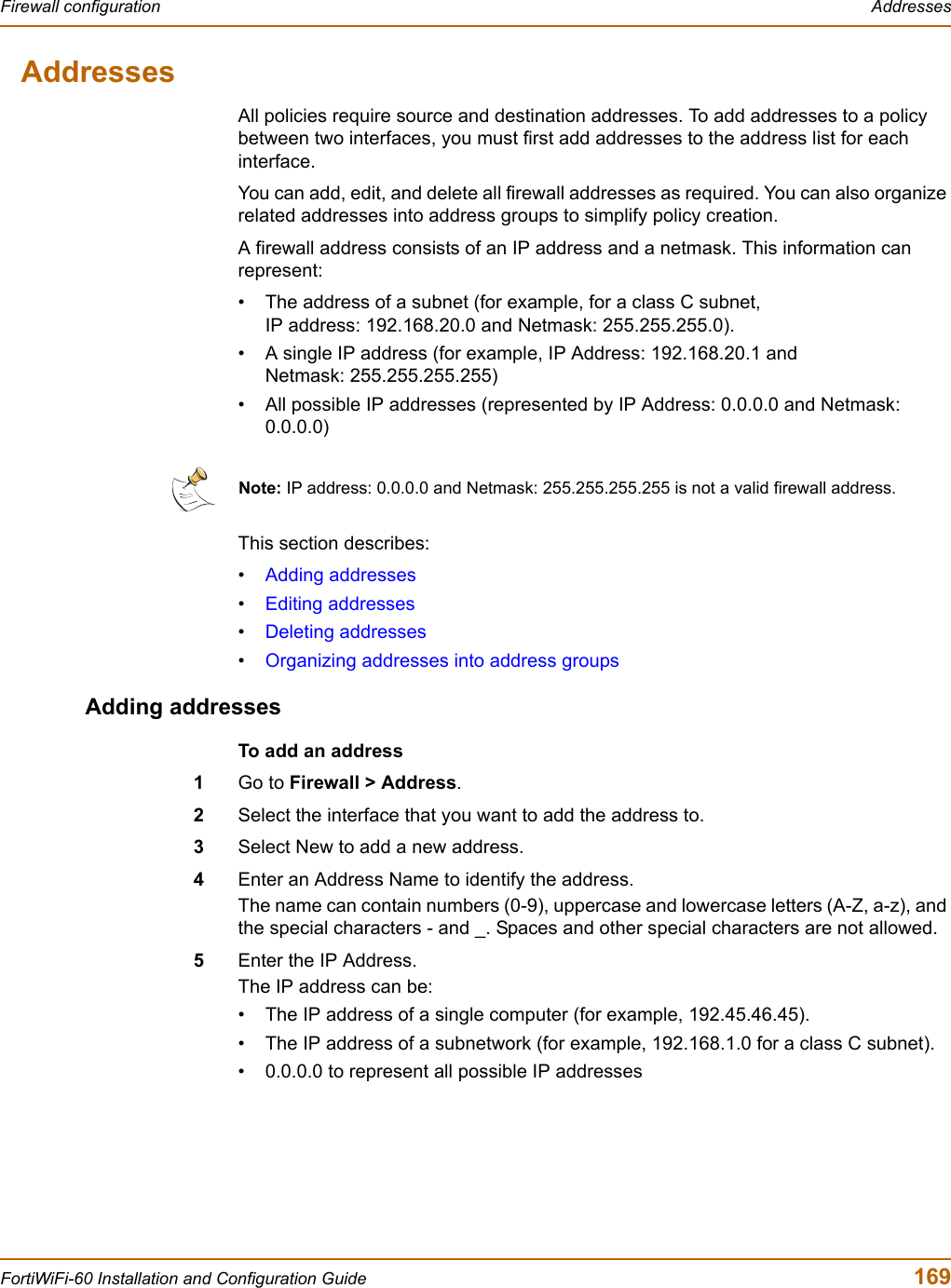 Firewall configuration  AddressesFortiWiFi-60 Installation and Configuration Guide  169AddressesAll policies require source and destination addresses. To add addresses to a policy between two interfaces, you must first add addresses to the address list for each interface.You can add, edit, and delete all firewall addresses as required. You can also organize related addresses into address groups to simplify policy creation.A firewall address consists of an IP address and a netmask. This information can represent:• The address of a subnet (for example, for a class C subnet, IP address: 192.168.20.0 and Netmask: 255.255.255.0). • A single IP address (for example, IP Address: 192.168.20.1 and Netmask: 255.255.255.255)• All possible IP addresses (represented by IP Address: 0.0.0.0 and Netmask: 0.0.0.0)This section describes:•Adding addresses•Editing addresses•Deleting addresses•Organizing addresses into address groupsAdding addressesTo add an address1Go to Firewall &gt; Address.2Select the interface that you want to add the address to.3Select New to add a new address.4Enter an Address Name to identify the address.The name can contain numbers (0-9), uppercase and lowercase letters (A-Z, a-z), and the special characters - and _. Spaces and other special characters are not allowed.5Enter the IP Address.The IP address can be:• The IP address of a single computer (for example, 192.45.46.45).• The IP address of a subnetwork (for example, 192.168.1.0 for a class C subnet).• 0.0.0.0 to represent all possible IP addressesNote: IP address: 0.0.0.0 and Netmask: 255.255.255.255 is not a valid firewall address.