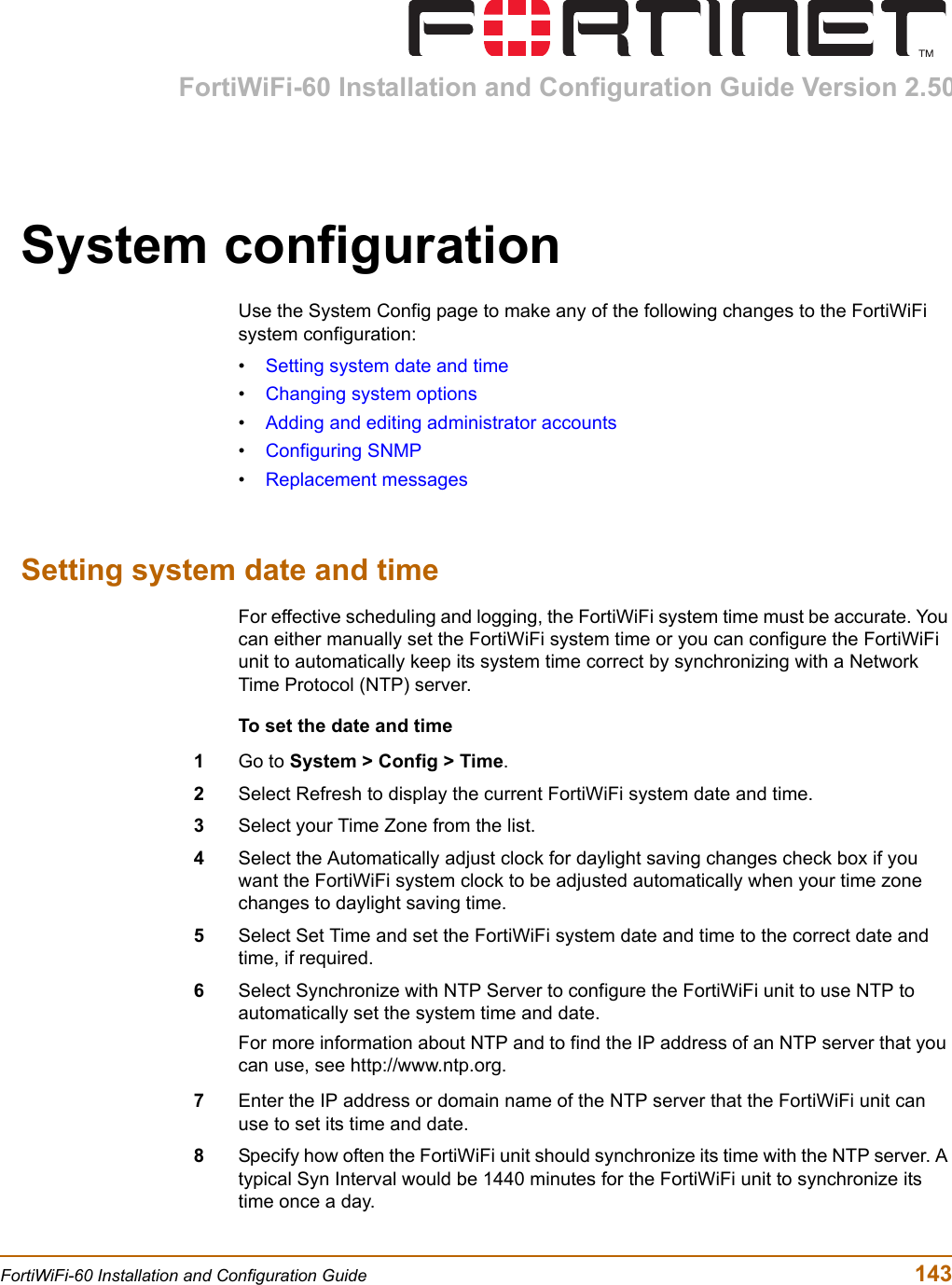 FortiWiFi-60 Installation and Configuration Guide Version 2.50FortiWiFi-60 Installation and Configuration Guide  143System configurationUse the System Config page to make any of the following changes to the FortiWiFi system configuration:•Setting system date and time•Changing system options•Adding and editing administrator accounts•Configuring SNMP•Replacement messagesSetting system date and timeFor effective scheduling and logging, the FortiWiFi system time must be accurate. You can either manually set the FortiWiFi system time or you can configure the FortiWiFi unit to automatically keep its system time correct by synchronizing with a Network Time Protocol (NTP) server.To set the date and time1Go to System &gt; Config &gt; Time.2Select Refresh to display the current FortiWiFi system date and time.3Select your Time Zone from the list.4Select the Automatically adjust clock for daylight saving changes check box if you want the FortiWiFi system clock to be adjusted automatically when your time zone changes to daylight saving time. 5Select Set Time and set the FortiWiFi system date and time to the correct date and time, if required.6Select Synchronize with NTP Server to configure the FortiWiFi unit to use NTP to automatically set the system time and date.For more information about NTP and to find the IP address of an NTP server that you can use, see http://www.ntp.org.7Enter the IP address or domain name of the NTP server that the FortiWiFi unit can use to set its time and date.8Specify how often the FortiWiFi unit should synchronize its time with the NTP server. A typical Syn Interval would be 1440 minutes for the FortiWiFi unit to synchronize its time once a day.