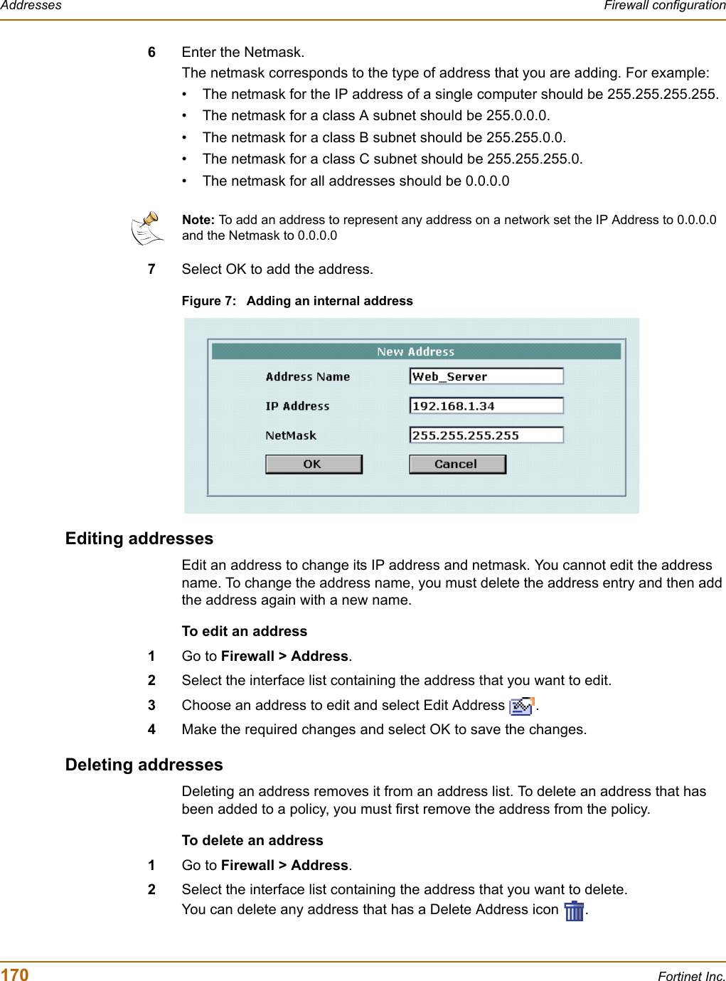 170 Fortinet Inc.Addresses Firewall configuration6Enter the Netmask.The netmask corresponds to the type of address that you are adding. For example:• The netmask for the IP address of a single computer should be 255.255.255.255.• The netmask for a class A subnet should be 255.0.0.0.• The netmask for a class B subnet should be 255.255.0.0.• The netmask for a class C subnet should be 255.255.255.0.• The netmask for all addresses should be 0.0.0.07Select OK to add the address.Figure 7: Adding an internal addressEditing addressesEdit an address to change its IP address and netmask. You cannot edit the address name. To change the address name, you must delete the address entry and then add the address again with a new name.To edit an address1Go to Firewall &gt; Address.2Select the interface list containing the address that you want to edit.3Choose an address to edit and select Edit Address  .4Make the required changes and select OK to save the changes.Deleting addressesDeleting an address removes it from an address list. To delete an address that has been added to a policy, you must first remove the address from the policy.To delete an address1Go to Firewall &gt; Address.2Select the interface list containing the address that you want to delete.You can delete any address that has a Delete Address icon  .Note: To add an address to represent any address on a network set the IP Address to 0.0.0.0 and the Netmask to 0.0.0.0