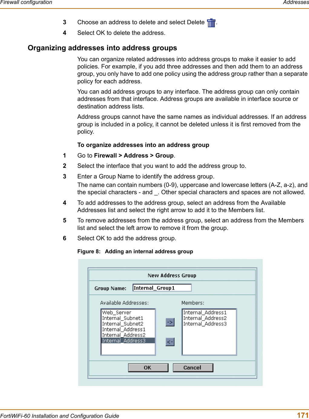 Firewall configuration  AddressesFortiWiFi-60 Installation and Configuration Guide  1713Choose an address to delete and select Delete  .4Select OK to delete the address.Organizing addresses into address groupsYou can organize related addresses into address groups to make it easier to add policies. For example, if you add three addresses and then add them to an address group, you only have to add one policy using the address group rather than a separate policy for each address.You can add address groups to any interface. The address group can only contain addresses from that interface. Address groups are available in interface source or destination address lists.Address groups cannot have the same names as individual addresses. If an address group is included in a policy, it cannot be deleted unless it is first removed from the policy.To organize addresses into an address group1Go to Firewall &gt; Address &gt; Group.2Select the interface that you want to add the address group to.3Enter a Group Name to identify the address group.The name can contain numbers (0-9), uppercase and lowercase letters (A-Z, a-z), and the special characters - and _. Other special characters and spaces are not allowed.4To add addresses to the address group, select an address from the Available Addresses list and select the right arrow to add it to the Members list.5To remove addresses from the address group, select an address from the Members list and select the left arrow to remove it from the group.6Select OK to add the address group.Figure 8: Adding an internal address group