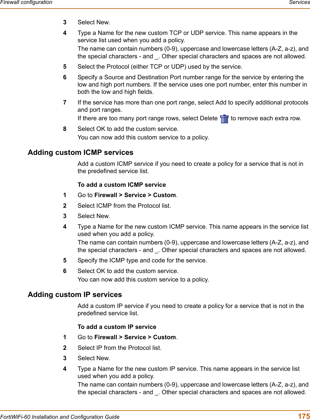 Firewall configuration  ServicesFortiWiFi-60 Installation and Configuration Guide  1753Select New.4Type a Name for the new custom TCP or UDP service. This name appears in the service list used when you add a policy.The name can contain numbers (0-9), uppercase and lowercase letters (A-Z, a-z), and the special characters - and _. Other special characters and spaces are not allowed.5Select the Protocol (either TCP or UDP) used by the service.6Specify a Source and Destination Port number range for the service by entering the low and high port numbers. If the service uses one port number, enter this number in both the low and high fields.7If the service has more than one port range, select Add to specify additional protocols and port ranges.If there are too many port range rows, select Delete   to remove each extra row.8Select OK to add the custom service.You can now add this custom service to a policy.Adding custom ICMP servicesAdd a custom ICMP service if you need to create a policy for a service that is not in the predefined service list.To add a custom ICMP service1Go to Firewall &gt; Service &gt; Custom.2Select ICMP from the Protocol list.3Select New.4Type a Name for the new custom ICMP service. This name appears in the service list used when you add a policy.The name can contain numbers (0-9), uppercase and lowercase letters (A-Z, a-z), and the special characters - and _. Other special characters and spaces are not allowed.5Specify the ICMP type and code for the service.6Select OK to add the custom service.You can now add this custom service to a policy.Adding custom IP servicesAdd a custom IP service if you need to create a policy for a service that is not in the predefined service list.To add a custom IP service1Go to Firewall &gt; Service &gt; Custom.2Select IP from the Protocol list.3Select New.4Type a Name for the new custom IP service. This name appears in the service list used when you add a policy.The name can contain numbers (0-9), uppercase and lowercase letters (A-Z, a-z), and the special characters - and _. Other special characters and spaces are not allowed.