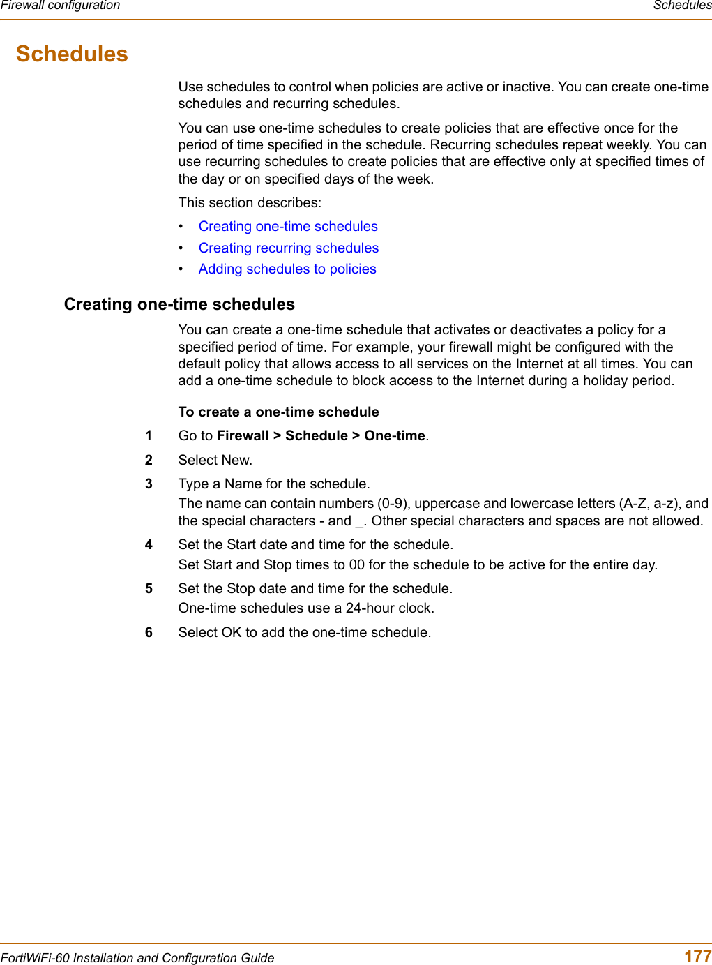 Firewall configuration  SchedulesFortiWiFi-60 Installation and Configuration Guide  177SchedulesUse schedules to control when policies are active or inactive. You can create one-time schedules and recurring schedules. You can use one-time schedules to create policies that are effective once for the period of time specified in the schedule. Recurring schedules repeat weekly. You can use recurring schedules to create policies that are effective only at specified times of the day or on specified days of the week. This section describes:•Creating one-time schedules•Creating recurring schedules•Adding schedules to policiesCreating one-time schedulesYou can create a one-time schedule that activates or deactivates a policy for a specified period of time. For example, your firewall might be configured with the default policy that allows access to all services on the Internet at all times. You can add a one-time schedule to block access to the Internet during a holiday period.To create a one-time schedule1Go to Firewall &gt; Schedule &gt; One-time.2Select New.3Type a Name for the schedule.The name can contain numbers (0-9), uppercase and lowercase letters (A-Z, a-z), and the special characters - and _. Other special characters and spaces are not allowed.4Set the Start date and time for the schedule.Set Start and Stop times to 00 for the schedule to be active for the entire day. 5Set the Stop date and time for the schedule.One-time schedules use a 24-hour clock.6Select OK to add the one-time schedule.