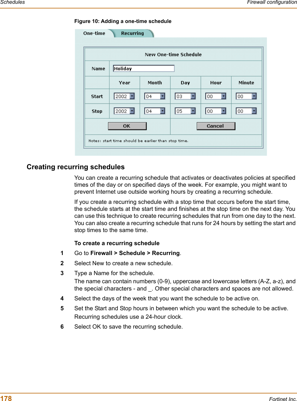 178 Fortinet Inc.Schedules Firewall configurationFigure 10: Adding a one-time scheduleCreating recurring schedulesYou can create a recurring schedule that activates or deactivates policies at specified times of the day or on specified days of the week. For example, you might want to prevent Internet use outside working hours by creating a recurring schedule.If you create a recurring schedule with a stop time that occurs before the start time, the schedule starts at the start time and finishes at the stop time on the next day. You can use this technique to create recurring schedules that run from one day to the next. You can also create a recurring schedule that runs for 24 hours by setting the start and stop times to the same time.To create a recurring schedule1Go to Firewall &gt; Schedule &gt; Recurring.2Select New to create a new schedule.3Type a Name for the schedule.The name can contain numbers (0-9), uppercase and lowercase letters (A-Z, a-z), and the special characters - and _. Other special characters and spaces are not allowed.4Select the days of the week that you want the schedule to be active on.5Set the Start and Stop hours in between which you want the schedule to be active.Recurring schedules use a 24-hour clock.6Select OK to save the recurring schedule.