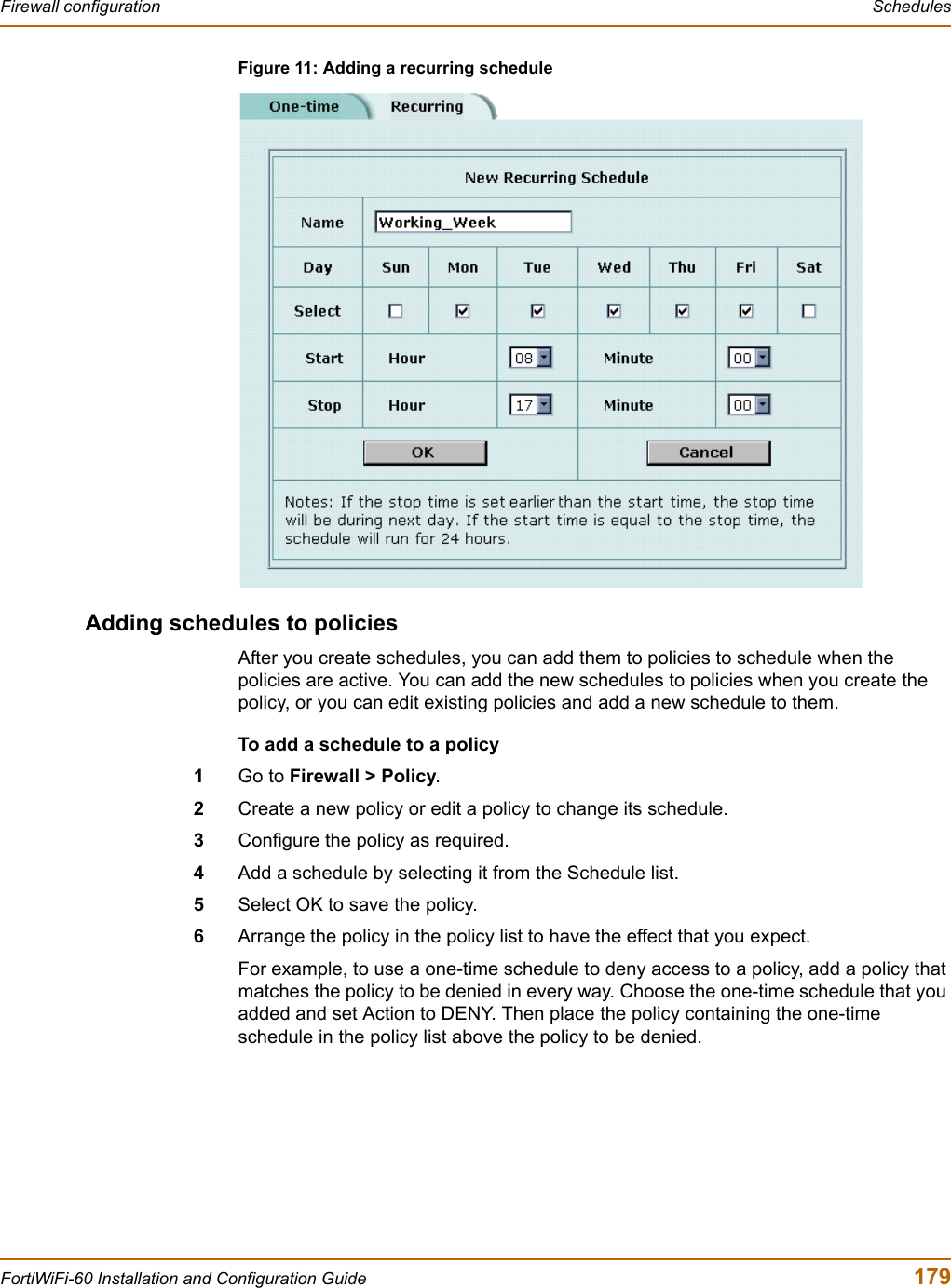 Firewall configuration  SchedulesFortiWiFi-60 Installation and Configuration Guide  179Figure 11: Adding a recurring scheduleAdding schedules to policiesAfter you create schedules, you can add them to policies to schedule when the policies are active. You can add the new schedules to policies when you create the policy, or you can edit existing policies and add a new schedule to them.To add a schedule to a policy1Go to Firewall &gt; Policy.2Create a new policy or edit a policy to change its schedule.3Configure the policy as required.4Add a schedule by selecting it from the Schedule list.5Select OK to save the policy.6Arrange the policy in the policy list to have the effect that you expect.For example, to use a one-time schedule to deny access to a policy, add a policy that matches the policy to be denied in every way. Choose the one-time schedule that you added and set Action to DENY. Then place the policy containing the one-time schedule in the policy list above the policy to be denied.