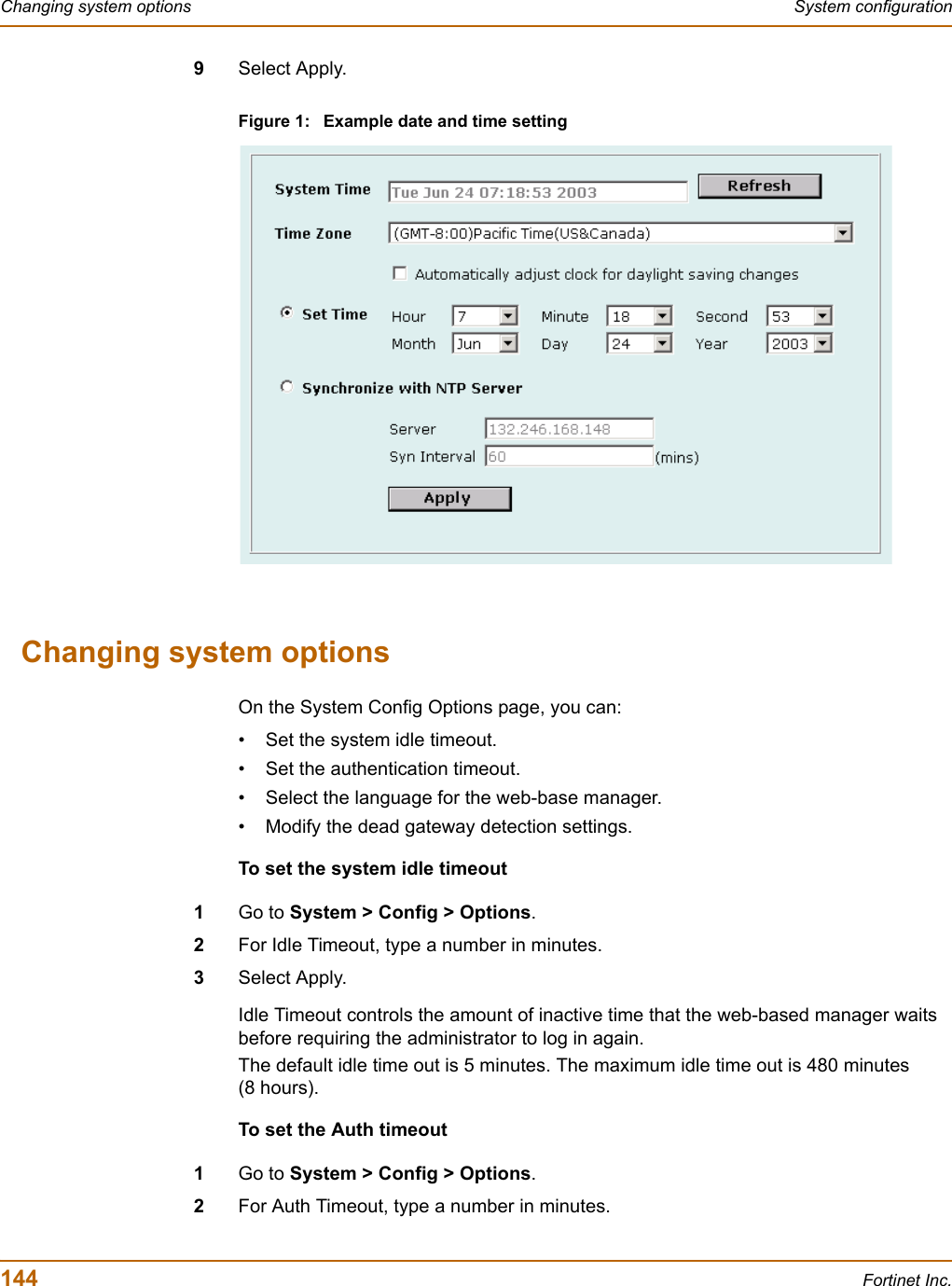 144 Fortinet Inc.Changing system options System configuration9Select Apply.Figure 1: Example date and time settingChanging system optionsOn the System Config Options page, you can:• Set the system idle timeout.• Set the authentication timeout.• Select the language for the web-base manager.• Modify the dead gateway detection settings.To set the system idle timeout1Go to System &gt; Config &gt; Options.2For Idle Timeout, type a number in minutes.3Select Apply.Idle Timeout controls the amount of inactive time that the web-based manager waits before requiring the administrator to log in again.The default idle time out is 5 minutes. The maximum idle time out is 480 minutes (8 hours).To set the Auth timeout1Go to System &gt; Config &gt; Options.2For Auth Timeout, type a number in minutes.