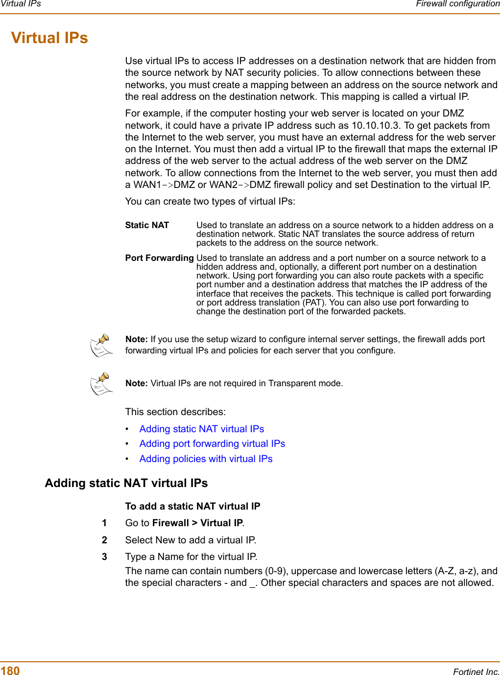 180 Fortinet Inc.Virtual IPs Firewall configurationVirtual IPsUse virtual IPs to access IP addresses on a destination network that are hidden from the source network by NAT security policies. To allow connections between these networks, you must create a mapping between an address on the source network and the real address on the destination network. This mapping is called a virtual IP.For example, if the computer hosting your web server is located on your DMZ network, it could have a private IP address such as 10.10.10.3. To get packets from the Internet to the web server, you must have an external address for the web server on the Internet. You must then add a virtual IP to the firewall that maps the external IP address of the web server to the actual address of the web server on the DMZ network. To allow connections from the Internet to the web server, you must then add a WAN1-&gt;DMZ or WAN2-&gt;DMZ firewall policy and set Destination to the virtual IP.You can create two types of virtual IPs:This section describes:•Adding static NAT virtual IPs•Adding port forwarding virtual IPs•Adding policies with virtual IPsAdding static NAT virtual IPsTo add a static NAT virtual IP1Go to Firewall &gt; Virtual IP.2Select New to add a virtual IP.3Type a Name for the virtual IP.The name can contain numbers (0-9), uppercase and lowercase letters (A-Z, a-z), and the special characters - and _. Other special characters and spaces are not allowed.Static NAT Used to translate an address on a source network to a hidden address on a destination network. Static NAT translates the source address of return packets to the address on the source network.Port Forwarding Used to translate an address and a port number on a source network to a hidden address and, optionally, a different port number on a destination network. Using port forwarding you can also route packets with a specific port number and a destination address that matches the IP address of the interface that receives the packets. This technique is called port forwarding or port address translation (PAT). You can also use port forwarding to change the destination port of the forwarded packets.Note: If you use the setup wizard to configure internal server settings, the firewall adds port forwarding virtual IPs and policies for each server that you configure.Note: Virtual IPs are not required in Transparent mode.