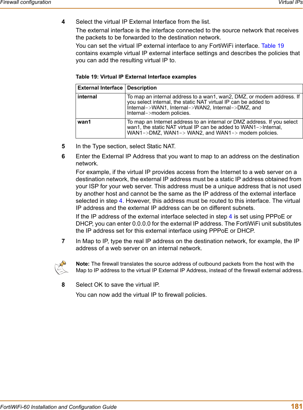 Firewall configuration  Virtual IPsFortiWiFi-60 Installation and Configuration Guide  1814Select the virtual IP External Interface from the list.The external interface is the interface connected to the source network that receives the packets to be forwarded to the destination network.You can set the virtual IP external interface to any FortiWiFi interface. Ta bl e 19contains example virtual IP external interface settings and describes the policies that you can add the resulting virtual IP to.5In the Type section, select Static NAT.6Enter the External IP Address that you want to map to an address on the destination network.For example, if the virtual IP provides access from the Internet to a web server on a destination network, the external IP address must be a static IP address obtained from your ISP for your web server. This address must be a unique address that is not used by another host and cannot be the same as the IP address of the external interface selected in step 4. However, this address must be routed to this interface. The virtual IP address and the external IP address can be on different subnets. If the IP address of the external interface selected in step 4 is set using PPPoE or DHCP, you can enter 0.0.0.0 for the external IP address. The FortiWiFi unit substitutes the IP address set for this external interface using PPPoE or DHCP.7In Map to IP, type the real IP address on the destination network, for example, the IP address of a web server on an internal network.8Select OK to save the virtual IP.You can now add the virtual IP to firewall policies.Table 19: Virtual IP External Interface examplesExternal Interface Descriptioninternal To map an internal address to a wan1, wan2, DMZ, or modem address. If you select internal, the static NAT virtual IP can be added to Internal-&gt;WAN1, Internal-&gt;WAN2, Internal-&gt;DMZ, and Internal-&gt;modem policies.wan1 To map an Internet address to an internal or DMZ address. If you select wan1, the static NAT virtual IP can be added to WAN1-&gt;Internal, WAN1-&gt;DMZ, WAN1-&gt; WAN2, and WAN1-&gt; modem policies.Note: The firewall translates the source address of outbound packets from the host with the Map to IP address to the virtual IP External IP Address, instead of the firewall external address.