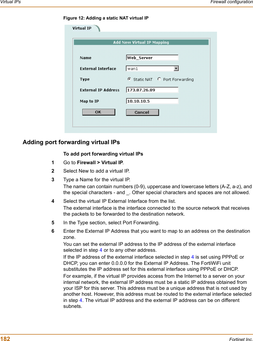 182 Fortinet Inc.Virtual IPs Firewall configurationFigure 12: Adding a static NAT virtual IPAdding port forwarding virtual IPsTo add port forwarding virtual IPs1Go to Firewall &gt; Virtual IP.2Select New to add a virtual IP.3Type a Name for the virtual IP.The name can contain numbers (0-9), uppercase and lowercase letters (A-Z, a-z), and the special characters - and _. Other special characters and spaces are not allowed.4Select the virtual IP External Interface from the list. The external interface is the interface connected to the source network that receives the packets to be forwarded to the destination network.5In the Type section, select Port Forwarding.6Enter the External IP Address that you want to map to an address on the destination zone.You can set the external IP address to the IP address of the external interface selected in step 4 or to any other address.If the IP address of the external interface selected in step 4 is set using PPPoE or DHCP, you can enter 0.0.0.0 for the External IP Address. The FortiWiFi unit substitutes the IP address set for this external interface using PPPoE or DHCP.For example, if the virtual IP provides access from the Internet to a server on your internal network, the external IP address must be a static IP address obtained from your ISP for this server. This address must be a unique address that is not used by another host. However, this address must be routed to the external interface selected in step 4. The virtual IP address and the external IP address can be on different subnets. 