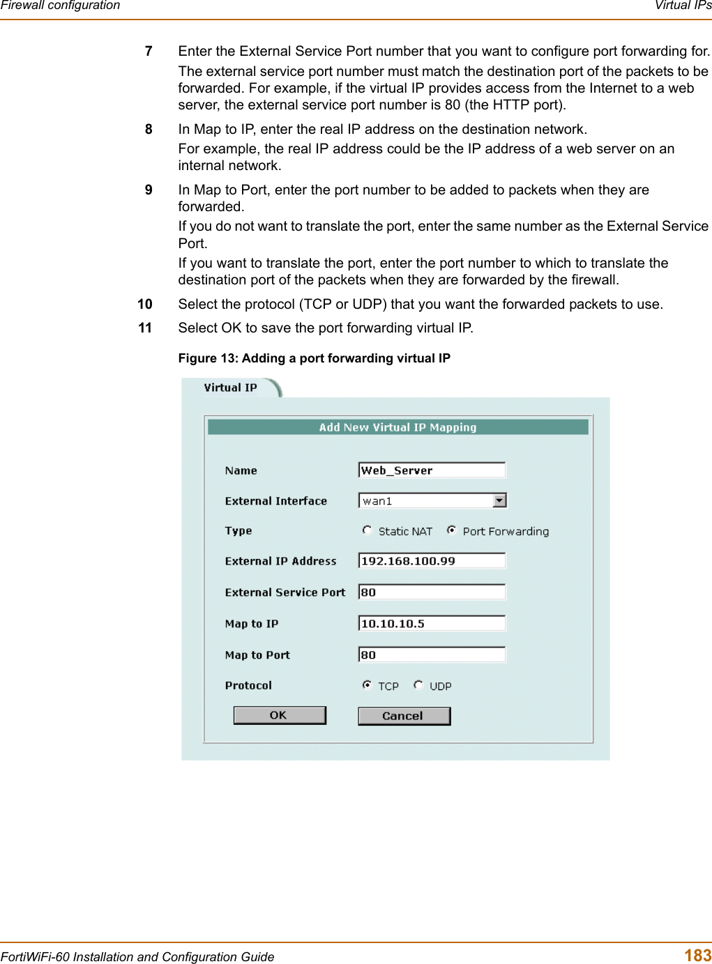 Firewall configuration  Virtual IPsFortiWiFi-60 Installation and Configuration Guide  1837Enter the External Service Port number that you want to configure port forwarding for.The external service port number must match the destination port of the packets to be forwarded. For example, if the virtual IP provides access from the Internet to a web server, the external service port number is 80 (the HTTP port).8In Map to IP, enter the real IP address on the destination network.For example, the real IP address could be the IP address of a web server on an internal network.9In Map to Port, enter the port number to be added to packets when they are forwarded.If you do not want to translate the port, enter the same number as the External Service Port.If you want to translate the port, enter the port number to which to translate the destination port of the packets when they are forwarded by the firewall.10 Select the protocol (TCP or UDP) that you want the forwarded packets to use.11 Select OK to save the port forwarding virtual IP.Figure 13: Adding a port forwarding virtual IP