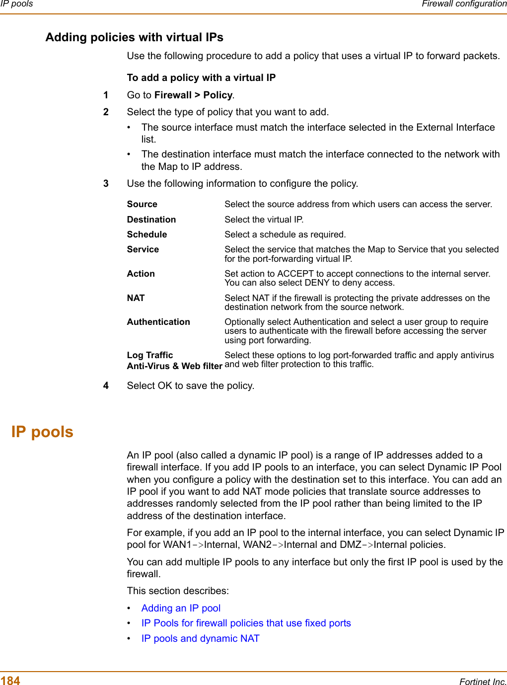 184 Fortinet Inc.IP pools Firewall configurationAdding policies with virtual IPsUse the following procedure to add a policy that uses a virtual IP to forward packets.To add a policy with a virtual IP1Go to Firewall &gt; Policy.2Select the type of policy that you want to add.• The source interface must match the interface selected in the External Interface list.• The destination interface must match the interface connected to the network with the Map to IP address.3Use the following information to configure the policy.4Select OK to save the policy.IP poolsAn IP pool (also called a dynamic IP pool) is a range of IP addresses added to a firewall interface. If you add IP pools to an interface, you can select Dynamic IP Pool when you configure a policy with the destination set to this interface. You can add an IP pool if you want to add NAT mode policies that translate source addresses to addresses randomly selected from the IP pool rather than being limited to the IP address of the destination interface.For example, if you add an IP pool to the internal interface, you can select Dynamic IP pool for WAN1-&gt;Internal, WAN2-&gt;Internal and DMZ-&gt;Internal policies.You can add multiple IP pools to any interface but only the first IP pool is used by the firewall.This section describes:•Adding an IP pool•IP Pools for firewall policies that use fixed ports•IP pools and dynamic NATSource Select the source address from which users can access the server.Destination Select the virtual IP.Schedule Select a schedule as required.Service Select the service that matches the Map to Service that you selected for the port-forwarding virtual IP.Action Set action to ACCEPT to accept connections to the internal server. You can also select DENY to deny access.NAT Select NAT if the firewall is protecting the private addresses on the destination network from the source network.Authentication Optionally select Authentication and select a user group to require users to authenticate with the firewall before accessing the server using port forwarding.Log TrafficAnti-Virus &amp; Web filterSelect these options to log port-forwarded traffic and apply antivirus and web filter protection to this traffic.