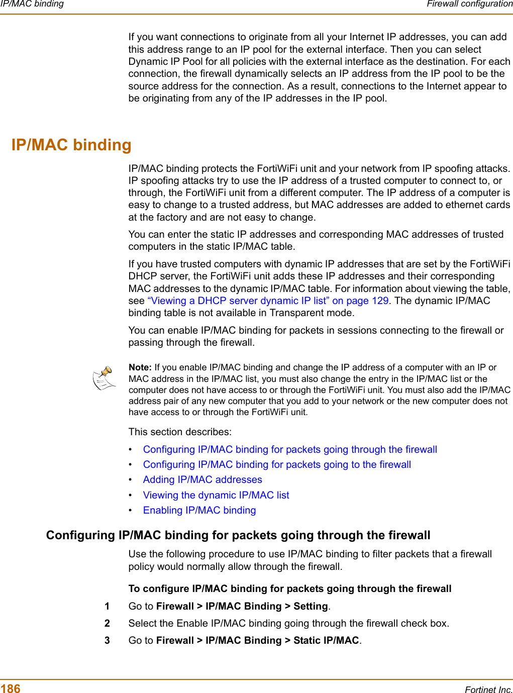 186 Fortinet Inc.IP/MAC binding Firewall configurationIf you want connections to originate from all your Internet IP addresses, you can add this address range to an IP pool for the external interface. Then you can select Dynamic IP Pool for all policies with the external interface as the destination. For each connection, the firewall dynamically selects an IP address from the IP pool to be the source address for the connection. As a result, connections to the Internet appear to be originating from any of the IP addresses in the IP pool.IP/MAC bindingIP/MAC binding protects the FortiWiFi unit and your network from IP spoofing attacks. IP spoofing attacks try to use the IP address of a trusted computer to connect to, or through, the FortiWiFi unit from a different computer. The IP address of a computer is easy to change to a trusted address, but MAC addresses are added to ethernet cards at the factory and are not easy to change.You can enter the static IP addresses and corresponding MAC addresses of trusted computers in the static IP/MAC table.If you have trusted computers with dynamic IP addresses that are set by the FortiWiFi DHCP server, the FortiWiFi unit adds these IP addresses and their corresponding MAC addresses to the dynamic IP/MAC table. For information about viewing the table, see “Viewing a DHCP server dynamic IP list” on page 129. The dynamic IP/MAC binding table is not available in Transparent mode.You can enable IP/MAC binding for packets in sessions connecting to the firewall or passing through the firewall.This section describes:•Configuring IP/MAC binding for packets going through the firewall•Configuring IP/MAC binding for packets going to the firewall•Adding IP/MAC addresses•Viewing the dynamic IP/MAC list•Enabling IP/MAC bindingConfiguring IP/MAC binding for packets going through the firewallUse the following procedure to use IP/MAC binding to filter packets that a firewall policy would normally allow through the firewall.To configure IP/MAC binding for packets going through the firewall1Go to Firewall &gt; IP/MAC Binding &gt; Setting.2Select the Enable IP/MAC binding going through the firewall check box.3Go to Firewall &gt; IP/MAC Binding &gt; Static IP/MAC.Note: If you enable IP/MAC binding and change the IP address of a computer with an IP or MAC address in the IP/MAC list, you must also change the entry in the IP/MAC list or the computer does not have access to or through the FortiWiFi unit. You must also add the IP/MAC address pair of any new computer that you add to your network or the new computer does not have access to or through the FortiWiFi unit.