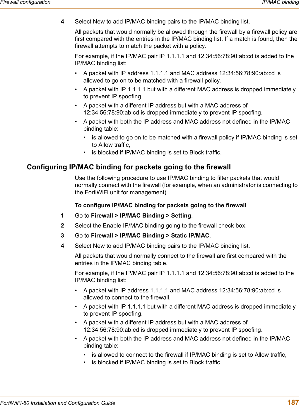 Firewall configuration  IP/MAC bindingFortiWiFi-60 Installation and Configuration Guide  1874Select New to add IP/MAC binding pairs to the IP/MAC binding list.All packets that would normally be allowed through the firewall by a firewall policy are first compared with the entries in the IP/MAC binding list. If a match is found, then the firewall attempts to match the packet with a policy.For example, if the IP/MAC pair IP 1.1.1.1 and 12:34:56:78:90:ab:cd is added to the IP/MAC binding list:• A packet with IP address 1.1.1.1 and MAC address 12:34:56:78:90:ab:cd is allowed to go on to be matched with a firewall policy.• A packet with IP 1.1.1.1 but with a different MAC address is dropped immediately to prevent IP spoofing.• A packet with a different IP address but with a MAC address of 12:34:56:78:90:ab:cd is dropped immediately to prevent IP spoofing.• A packet with both the IP address and MAC address not defined in the IP/MAC binding table:• is allowed to go on to be matched with a firewall policy if IP/MAC binding is set to Allow traffic,• is blocked if IP/MAC binding is set to Block traffic.Configuring IP/MAC binding for packets going to the firewallUse the following procedure to use IP/MAC binding to filter packets that would normally connect with the firewall (for example, when an administrator is connecting to the FortiWiFi unit for management).To configure IP/MAC binding for packets going to the firewall1Go to Firewall &gt; IP/MAC Binding &gt; Setting.2Select the Enable IP/MAC binding going to the firewall check box.3Go to Firewall &gt; IP/MAC Binding &gt; Static IP/MAC.4Select New to add IP/MAC binding pairs to the IP/MAC binding list.All packets that would normally connect to the firewall are first compared with the entries in the IP/MAC binding table.For example, if the IP/MAC pair IP 1.1.1.1 and 12:34:56:78:90:ab:cd is added to the IP/MAC binding list:• A packet with IP address 1.1.1.1 and MAC address 12:34:56:78:90:ab:cd is allowed to connect to the firewall.• A packet with IP 1.1.1.1 but with a different MAC address is dropped immediately to prevent IP spoofing.• A packet with a different IP address but with a MAC address of 12:34:56:78:90:ab:cd is dropped immediately to prevent IP spoofing.• A packet with both the IP address and MAC address not defined in the IP/MAC binding table:• is allowed to connect to the firewall if IP/MAC binding is set to Allow traffic,• is blocked if IP/MAC binding is set to Block traffic.