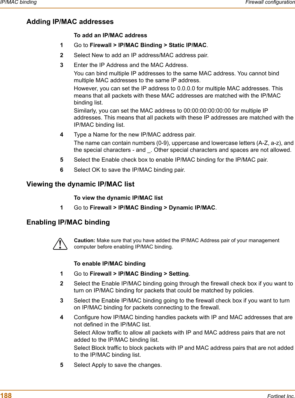 188 Fortinet Inc.IP/MAC binding Firewall configurationAdding IP/MAC addressesTo add an IP/MAC address1Go to Firewall &gt; IP/MAC Binding &gt; Static IP/MAC.2Select New to add an IP address/MAC address pair.3Enter the IP Address and the MAC Address.You can bind multiple IP addresses to the same MAC address. You cannot bind multiple MAC addresses to the same IP address.However, you can set the IP address to 0.0.0.0 for multiple MAC addresses. This means that all packets with these MAC addresses are matched with the IP/MAC binding list.Similarly, you can set the MAC address to 00:00:00:00:00:00 for multiple IP addresses. This means that all packets with these IP addresses are matched with the IP/MAC binding list.4Type a Name for the new IP/MAC address pair.The name can contain numbers (0-9), uppercase and lowercase letters (A-Z, a-z), and the special characters - and _. Other special characters and spaces are not allowed.5Select the Enable check box to enable IP/MAC binding for the IP/MAC pair.6Select OK to save the IP/MAC binding pair.Viewing the dynamic IP/MAC listTo view the dynamic IP/MAC list1Go to Firewall &gt; IP/MAC Binding &gt; Dynamic IP/MAC.Enabling IP/MAC bindingTo enable IP/MAC binding1Go to Firewall &gt; IP/MAC Binding &gt; Setting.2Select the Enable IP/MAC binding going through the firewall check box if you want to turn on IP/MAC binding for packets that could be matched by policies.3Select the Enable IP/MAC binding going to the firewall check box if you want to turn on IP/MAC binding for packets connecting to the firewall.4Configure how IP/MAC binding handles packets with IP and MAC addresses that are not defined in the IP/MAC list.Select Allow traffic to allow all packets with IP and MAC address pairs that are not added to the IP/MAC binding list.Select Block traffic to block packets with IP and MAC address pairs that are not added to the IP/MAC binding list.5Select Apply to save the changes.!Caution: Make sure that you have added the IP/MAC Address pair of your management computer before enabling IP/MAC binding.