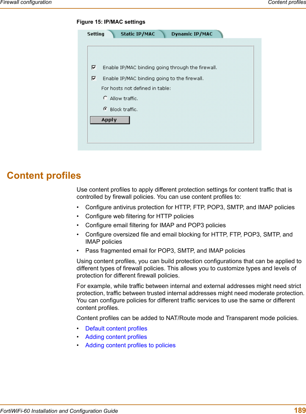 Firewall configuration  Content profilesFortiWiFi-60 Installation and Configuration Guide  189Figure 15: IP/MAC settingsContent profilesUse content profiles to apply different protection settings for content traffic that is controlled by firewall policies. You can use content profiles to:• Configure antivirus protection for HTTP, FTP, POP3, SMTP, and IMAP policies• Configure web filtering for HTTP policies• Configure email filtering for IMAP and POP3 policies• Configure oversized file and email blocking for HTTP, FTP, POP3, SMTP, and IMAP policies• Pass fragmented email for POP3, SMTP, and IMAP policiesUsing content profiles, you can build protection configurations that can be applied to different types of firewall policies. This allows you to customize types and levels of protection for different firewall policies.For example, while traffic between internal and external addresses might need strict protection, traffic between trusted internal addresses might need moderate protection. You can configure policies for different traffic services to use the same or different content profiles.Content profiles can be added to NAT/Route mode and Transparent mode policies.•Default content profiles•Adding content profiles•Adding content profiles to policies