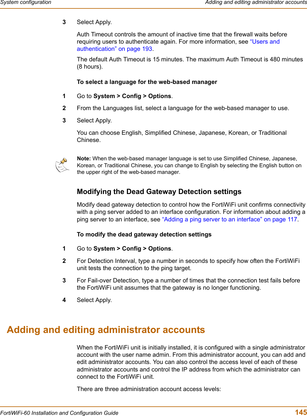 System configuration  Adding and editing administrator accountsFortiWiFi-60 Installation and Configuration Guide  1453Select Apply.Auth Timeout controls the amount of inactive time that the firewall waits before requiring users to authenticate again. For more information, see “Users and authentication” on page 193.The default Auth Timeout is 15 minutes. The maximum Auth Timeout is 480 minutes (8 hours).To select a language for the web-based manager1Go to System &gt; Config &gt; Options.2From the Languages list, select a language for the web-based manager to use.3Select Apply.You can choose English, Simplified Chinese, Japanese, Korean, or Traditional Chinese.Modifying the Dead Gateway Detection settingsModify dead gateway detection to control how the FortiWiFi unit confirms connectivity with a ping server added to an interface configuration. For information about adding a ping server to an interface, see “Adding a ping server to an interface” on page 117.To modify the dead gateway detection settings1Go to System &gt; Config &gt; Options.2For Detection Interval, type a number in seconds to specify how often the FortiWiFi unit tests the connection to the ping target.3For Fail-over Detection, type a number of times that the connection test fails before the FortiWiFi unit assumes that the gateway is no longer functioning.4Select Apply.Adding and editing administrator accountsWhen the FortiWiFi unit is initially installed, it is configured with a single administrator account with the user name admin. From this administrator account, you can add and edit administrator accounts. You can also control the access level of each of these administrator accounts and control the IP address from which the administrator can connect to the FortiWiFi unit.There are three administration account access levels:Note: When the web-based manager language is set to use Simplified Chinese, Japanese, Korean, or Traditional Chinese, you can change to English by selecting the English button on the upper right of the web-based manager.