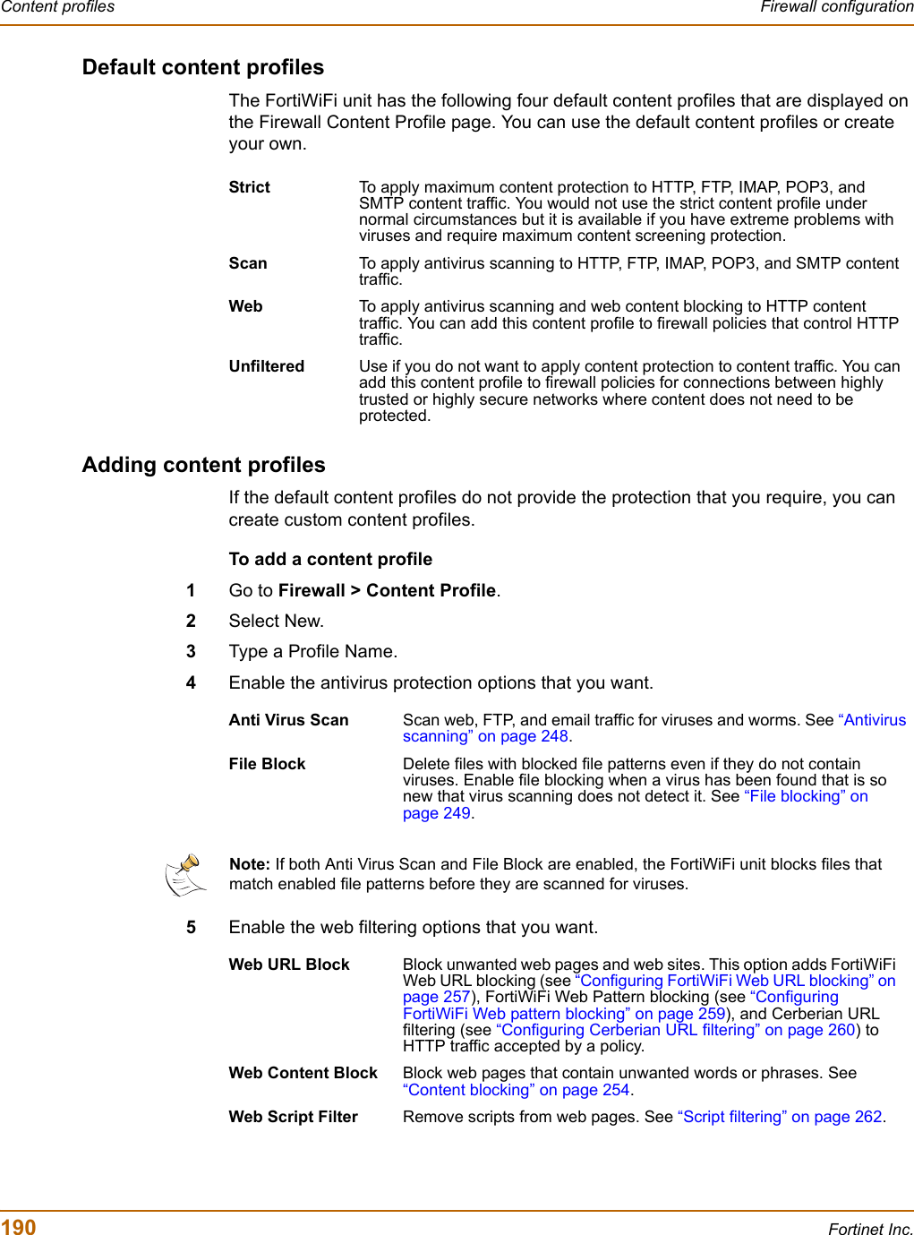 190 Fortinet Inc.Content profiles Firewall configurationDefault content profilesThe FortiWiFi unit has the following four default content profiles that are displayed on the Firewall Content Profile page. You can use the default content profiles or create your own.Adding content profilesIf the default content profiles do not provide the protection that you require, you can create custom content profiles.To add a content profile1Go to Firewall &gt; Content Profile.2Select New.3Type a Profile Name.4Enable the antivirus protection options that you want.5Enable the web filtering options that you want.Strict To apply maximum content protection to HTTP, FTP, IMAP, POP3, and SMTP content traffic. You would not use the strict content profile under normal circumstances but it is available if you have extreme problems with viruses and require maximum content screening protection. Scan To apply antivirus scanning to HTTP, FTP, IMAP, POP3, and SMTP content traffic.Web To apply antivirus scanning and web content blocking to HTTP content traffic. You can add this content profile to firewall policies that control HTTP traffic.Unfiltered Use if you do not want to apply content protection to content traffic. You can add this content profile to firewall policies for connections between highly trusted or highly secure networks where content does not need to be protected.Anti Virus Scan Scan web, FTP, and email traffic for viruses and worms. See “Antivirus scanning” on page 248.File Block Delete files with blocked file patterns even if they do not contain viruses. Enable file blocking when a virus has been found that is so new that virus scanning does not detect it. See “File blocking” on page 249.Note: If both Anti Virus Scan and File Block are enabled, the FortiWiFi unit blocks files that match enabled file patterns before they are scanned for viruses.Web URL Block Block unwanted web pages and web sites. This option adds FortiWiFi Web URL blocking (see “Configuring FortiWiFi Web URL blocking” on page 257), FortiWiFi Web Pattern blocking (see “ConfiguringFortiWiFi Web pattern blocking” on page 259), and Cerberian URL filtering (see “Configuring Cerberian URL filtering” on page 260) to HTTP traffic accepted by a policy.Web Content Block Block web pages that contain unwanted words or phrases. See “Content blocking” on page 254.Web Script Filter Remove scripts from web pages. See “Script filtering” on page 262.