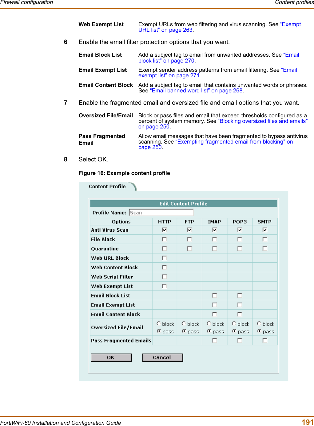 Firewall configuration  Content profilesFortiWiFi-60 Installation and Configuration Guide  1916Enable the email filter protection options that you want.7Enable the fragmented email and oversized file and email options that you want.8Select OK.Figure 16: Example content profileWeb Exempt List Exempt URLs from web filtering and virus scanning. See “ExemptURL list” on page 263.Email Block List Add a subject tag to email from unwanted addresses. See “Email block list” on page 270.Email Exempt List Exempt sender address patterns from email filtering. See “Emailexempt list” on page 271.Email Content Block Add a subject tag to email that contains unwanted words or phrases. See “Email banned word list” on page 268.Oversized File/Email Block or pass files and email that exceed thresholds configured as a percent of system memory. See “Blocking oversized files and emails” on page 250.Pass Fragmented EmailAllow email messages that have been fragmented to bypass antivirus scanning. See “Exempting fragmented email from blocking” on page 250.