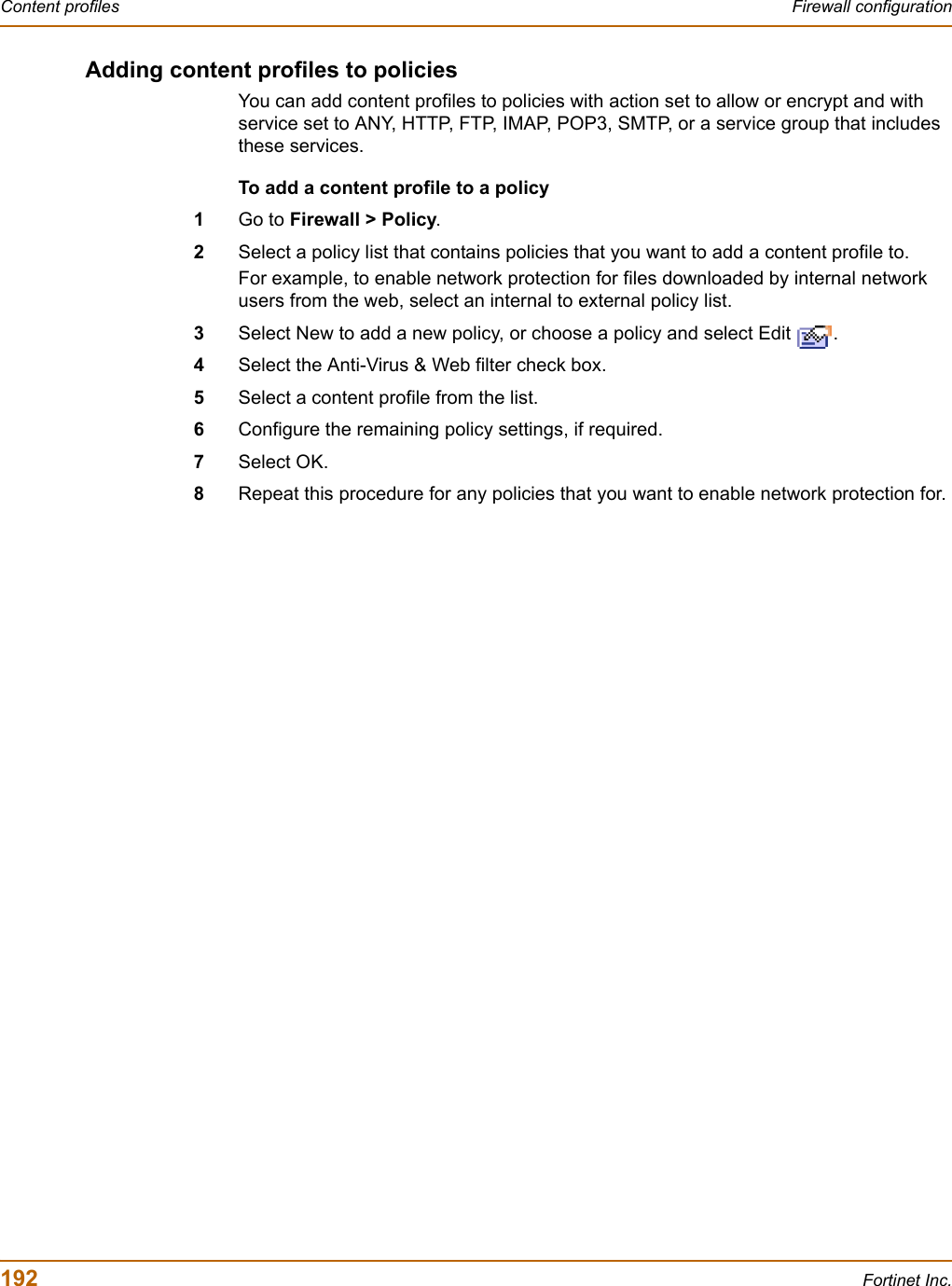 192 Fortinet Inc.Content profiles Firewall configurationAdding content profiles to policiesYou can add content profiles to policies with action set to allow or encrypt and with service set to ANY, HTTP, FTP, IMAP, POP3, SMTP, or a service group that includes these services.To add a content profile to a policy1Go to Firewall &gt; Policy.2Select a policy list that contains policies that you want to add a content profile to.For example, to enable network protection for files downloaded by internal network users from the web, select an internal to external policy list.3Select New to add a new policy, or choose a policy and select Edit  .4Select the Anti-Virus &amp; Web filter check box.5Select a content profile from the list.6Configure the remaining policy settings, if required.7Select OK.8Repeat this procedure for any policies that you want to enable network protection for.