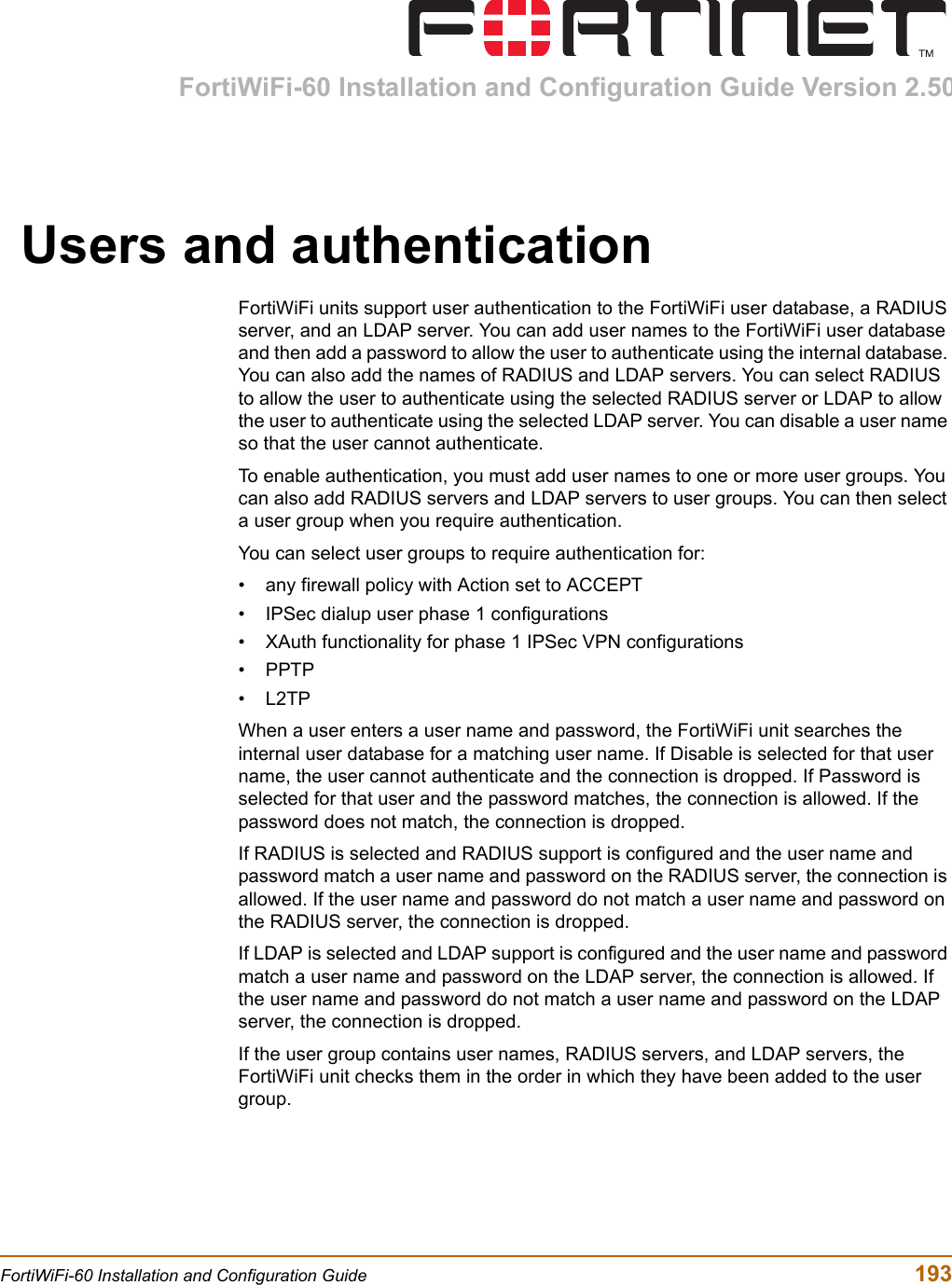 FortiWiFi-60 Installation and Configuration Guide Version 2.50FortiWiFi-60 Installation and Configuration Guide  193Users and authenticationFortiWiFi units support user authentication to the FortiWiFi user database, a RADIUS server, and an LDAP server. You can add user names to the FortiWiFi user database and then add a password to allow the user to authenticate using the internal database. You can also add the names of RADIUS and LDAP servers. You can select RADIUS to allow the user to authenticate using the selected RADIUS server or LDAP to allow the user to authenticate using the selected LDAP server. You can disable a user name so that the user cannot authenticate.To enable authentication, you must add user names to one or more user groups. You can also add RADIUS servers and LDAP servers to user groups. You can then select a user group when you require authentication.You can select user groups to require authentication for:• any firewall policy with Action set to ACCEPT• IPSec dialup user phase 1 configurations• XAuth functionality for phase 1 IPSec VPN configurations•PPTP•L2TPWhen a user enters a user name and password, the FortiWiFi unit searches the internal user database for a matching user name. If Disable is selected for that user name, the user cannot authenticate and the connection is dropped. If Password is selected for that user and the password matches, the connection is allowed. If the password does not match, the connection is dropped.If RADIUS is selected and RADIUS support is configured and the user name and password match a user name and password on the RADIUS server, the connection is allowed. If the user name and password do not match a user name and password on the RADIUS server, the connection is dropped.If LDAP is selected and LDAP support is configured and the user name and password match a user name and password on the LDAP server, the connection is allowed. If the user name and password do not match a user name and password on the LDAP server, the connection is dropped.If the user group contains user names, RADIUS servers, and LDAP servers, the FortiWiFi unit checks them in the order in which they have been added to the user group.