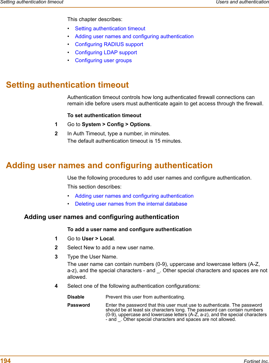 194 Fortinet Inc.Setting authentication timeout Users and authenticationThis chapter describes:•Setting authentication timeout•Adding user names and configuring authentication•Configuring RADIUS support•Configuring LDAP support•Configuring user groupsSetting authentication timeoutAuthentication timeout controls how long authenticated firewall connections can remain idle before users must authenticate again to get access through the firewall.To set authentication timeout1Go to System &gt; Config &gt; Options.2In Auth Timeout, type a number, in minutes.The default authentication timeout is 15 minutes.Adding user names and configuring authenticationUse the following procedures to add user names and configure authentication.This section describes:•Adding user names and configuring authentication•Deleting user names from the internal databaseAdding user names and configuring authenticationTo add a user name and configure authentication1Go to User &gt; Local.2Select New to add a new user name.3Type the User Name.The user name can contain numbers (0-9), uppercase and lowercase letters (A-Z, a-z), and the special characters - and _. Other special characters and spaces are not allowed.4Select one of the following authentication configurations:Disable Prevent this user from authenticating.Password Enter the password that this user must use to authenticate. The password should be at least six characters long. The password can contain numbers (0-9), uppercase and lowercase letters (A-Z, a-z), and the special characters - and _. Other special characters and spaces are not allowed.