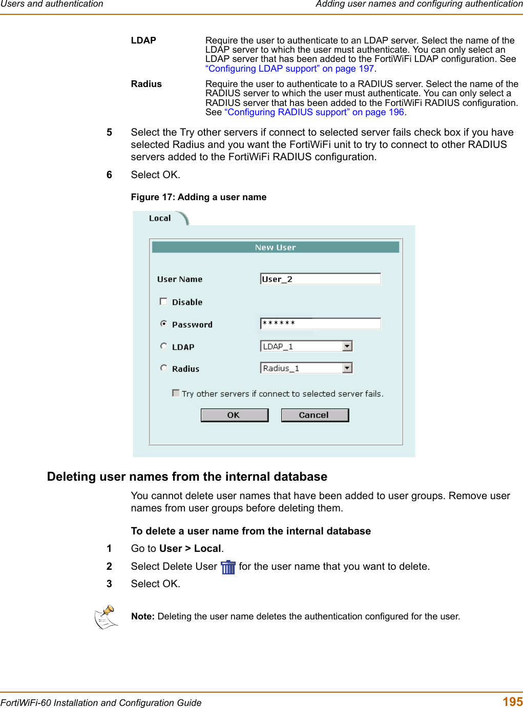 Users and authentication  Adding user names and configuring authenticationFortiWiFi-60 Installation and Configuration Guide  1955Select the Try other servers if connect to selected server fails check box if you have selected Radius and you want the FortiWiFi unit to try to connect to other RADIUS servers added to the FortiWiFi RADIUS configuration.6Select OK.Figure 17: Adding a user nameDeleting user names from the internal databaseYou cannot delete user names that have been added to user groups. Remove user names from user groups before deleting them.To delete a user name from the internal database1Go to User &gt; Local.2Select Delete User   for the user name that you want to delete.3Select OK.LDAP Require the user to authenticate to an LDAP server. Select the name of the LDAP server to which the user must authenticate. You can only select an LDAP server that has been added to the FortiWiFi LDAP configuration. See “Configuring LDAP support” on page 197.Radius Require the user to authenticate to a RADIUS server. Select the name of the RADIUS server to which the user must authenticate. You can only select a RADIUS server that has been added to the FortiWiFi RADIUS configuration. See “Configuring RADIUS support” on page 196.Note: Deleting the user name deletes the authentication configured for the user.