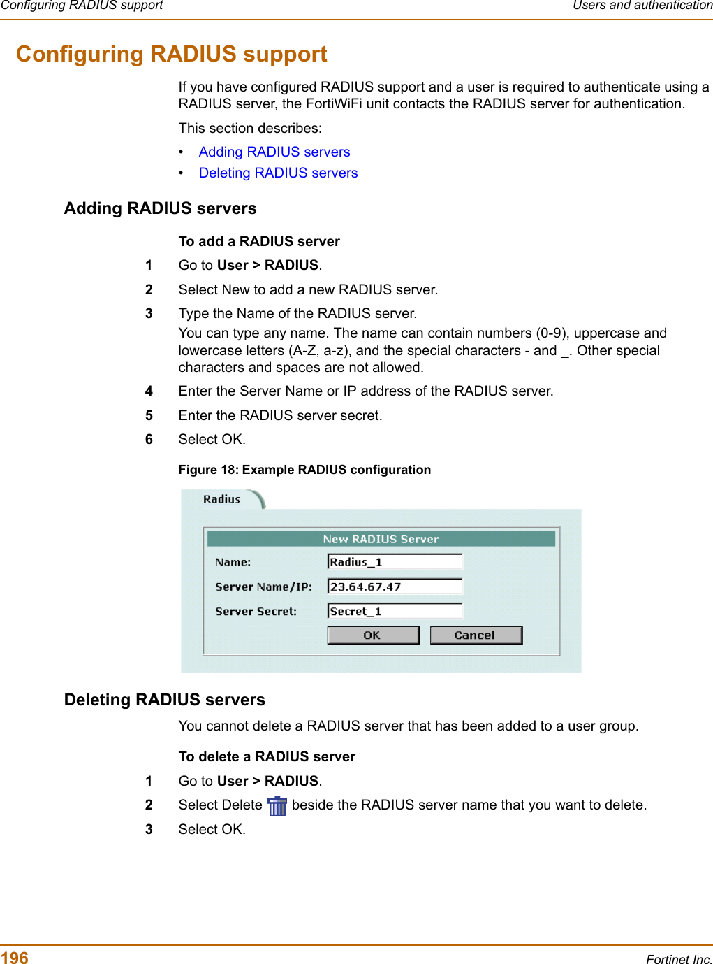 196 Fortinet Inc.Configuring RADIUS support Users and authenticationConfiguring RADIUS supportIf you have configured RADIUS support and a user is required to authenticate using a RADIUS server, the FortiWiFi unit contacts the RADIUS server for authentication.This section describes:•Adding RADIUS servers•Deleting RADIUS serversAdding RADIUS serversTo add a RADIUS server1Go to User &gt; RADIUS.2Select New to add a new RADIUS server.3Type the Name of the RADIUS server.You can type any name. The name can contain numbers (0-9), uppercase and lowercase letters (A-Z, a-z), and the special characters - and _. Other special characters and spaces are not allowed.4Enter the Server Name or IP address of the RADIUS server.5Enter the RADIUS server secret.6Select OK.Figure 18: Example RADIUS configurationDeleting RADIUS serversYou cannot delete a RADIUS server that has been added to a user group.To delete a RADIUS server1Go to User &gt; RADIUS.2Select Delete   beside the RADIUS server name that you want to delete.3Select OK.