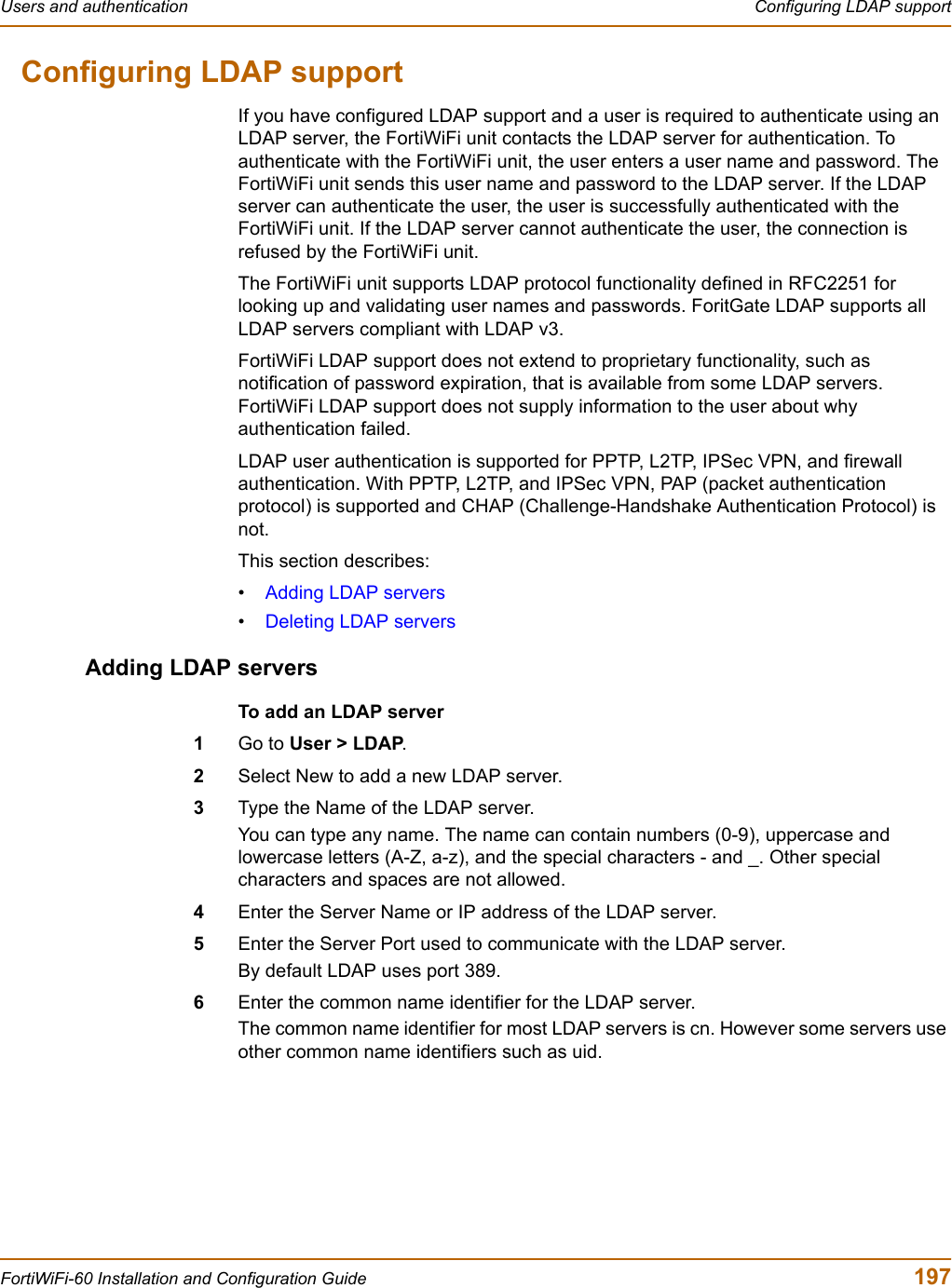 Users and authentication  Configuring LDAP supportFortiWiFi-60 Installation and Configuration Guide  197Configuring LDAP supportIf you have configured LDAP support and a user is required to authenticate using an LDAP server, the FortiWiFi unit contacts the LDAP server for authentication. To authenticate with the FortiWiFi unit, the user enters a user name and password. The FortiWiFi unit sends this user name and password to the LDAP server. If the LDAP server can authenticate the user, the user is successfully authenticated with the FortiWiFi unit. If the LDAP server cannot authenticate the user, the connection is refused by the FortiWiFi unit.The FortiWiFi unit supports LDAP protocol functionality defined in RFC2251 for looking up and validating user names and passwords. ForitGate LDAP supports all LDAP servers compliant with LDAP v3.FortiWiFi LDAP support does not extend to proprietary functionality, such as notification of password expiration, that is available from some LDAP servers. FortiWiFi LDAP support does not supply information to the user about why authentication failed.LDAP user authentication is supported for PPTP, L2TP, IPSec VPN, and firewall authentication. With PPTP, L2TP, and IPSec VPN, PAP (packet authentication protocol) is supported and CHAP (Challenge-Handshake Authentication Protocol) is not.This section describes:•Adding LDAP servers•Deleting LDAP serversAdding LDAP serversTo add an LDAP server1Go to User &gt; LDAP.2Select New to add a new LDAP server.3Type the Name of the LDAP server.You can type any name. The name can contain numbers (0-9), uppercase and lowercase letters (A-Z, a-z), and the special characters - and _. Other special characters and spaces are not allowed.4Enter the Server Name or IP address of the LDAP server.5Enter the Server Port used to communicate with the LDAP server.By default LDAP uses port 389.6Enter the common name identifier for the LDAP server.The common name identifier for most LDAP servers is cn. However some servers use other common name identifiers such as uid.