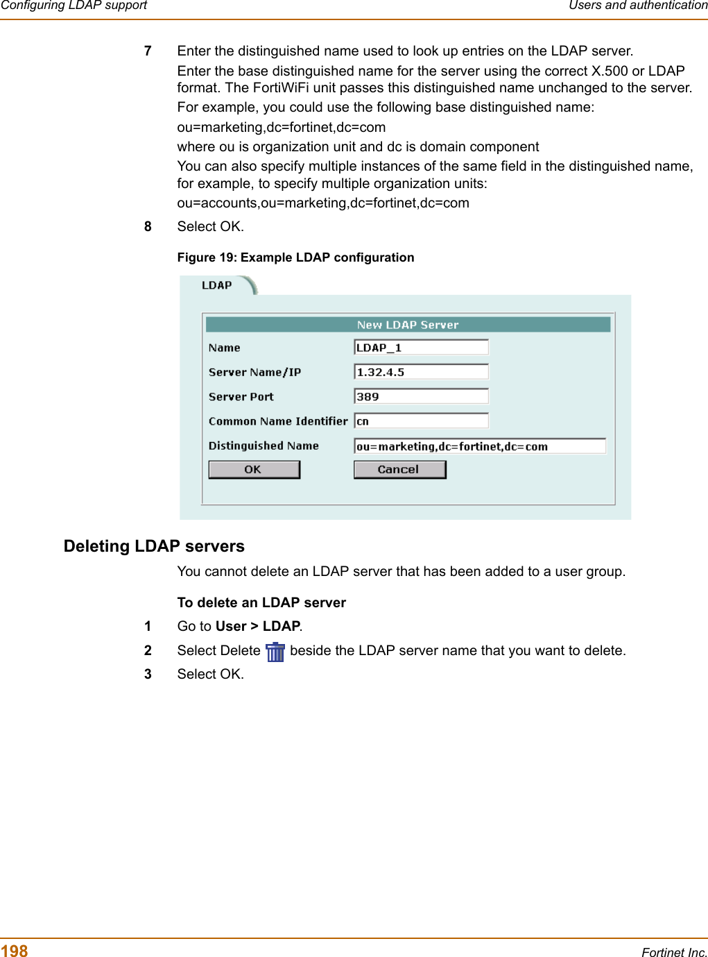 198 Fortinet Inc.Configuring LDAP support Users and authentication7Enter the distinguished name used to look up entries on the LDAP server.Enter the base distinguished name for the server using the correct X.500 or LDAP format. The FortiWiFi unit passes this distinguished name unchanged to the server.For example, you could use the following base distinguished name:ou=marketing,dc=fortinet,dc=comwhere ou is organization unit and dc is domain componentYou can also specify multiple instances of the same field in the distinguished name, for example, to specify multiple organization units:ou=accounts,ou=marketing,dc=fortinet,dc=com8Select OK.Figure 19: Example LDAP configurationDeleting LDAP serversYou cannot delete an LDAP server that has been added to a user group.To delete an LDAP server1Go to User &gt; LDAP.2Select Delete   beside the LDAP server name that you want to delete.3Select OK.