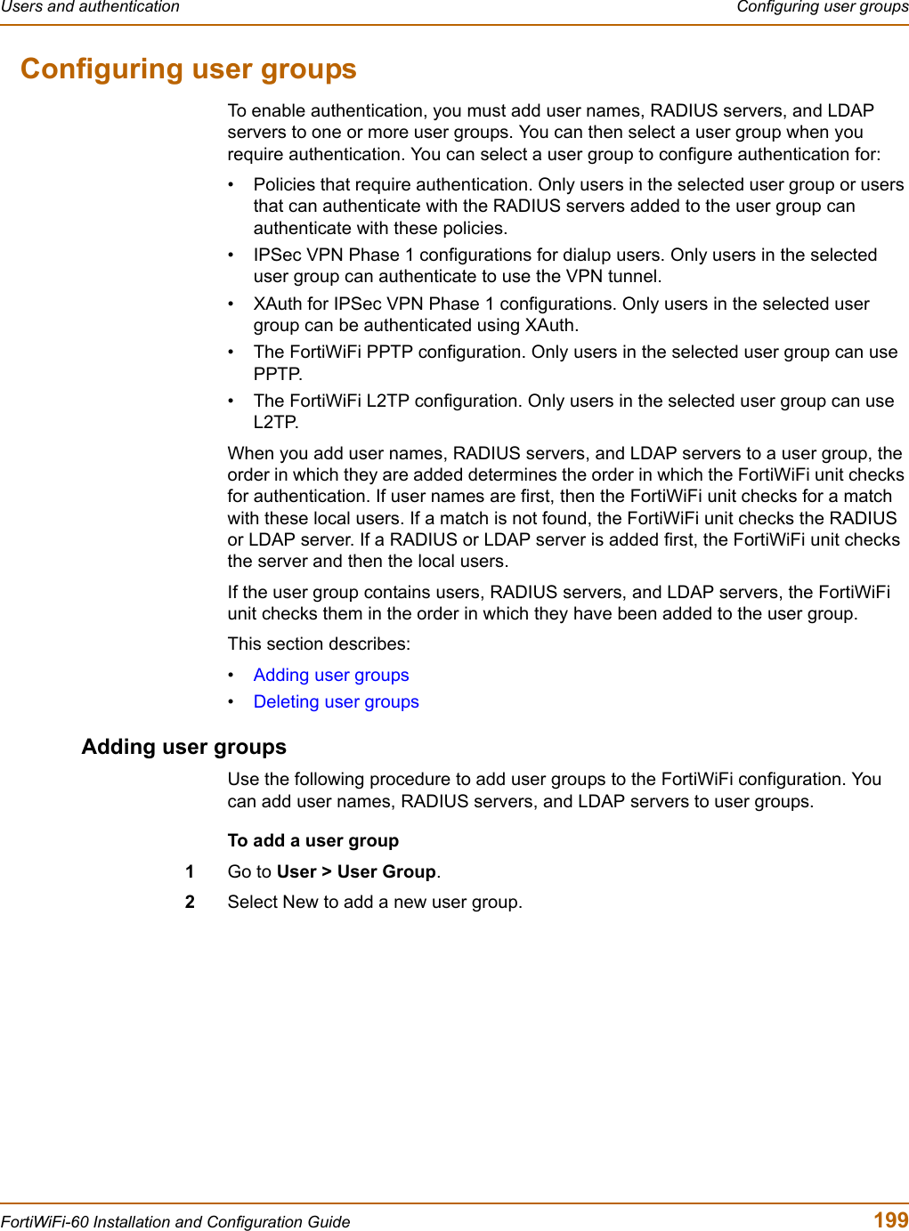 Users and authentication  Configuring user groupsFortiWiFi-60 Installation and Configuration Guide  199Configuring user groupsTo enable authentication, you must add user names, RADIUS servers, and LDAP servers to one or more user groups. You can then select a user group when you require authentication. You can select a user group to configure authentication for:• Policies that require authentication. Only users in the selected user group or users that can authenticate with the RADIUS servers added to the user group can authenticate with these policies.• IPSec VPN Phase 1 configurations for dialup users. Only users in the selected user group can authenticate to use the VPN tunnel.• XAuth for IPSec VPN Phase 1 configurations. Only users in the selected user group can be authenticated using XAuth.• The FortiWiFi PPTP configuration. Only users in the selected user group can use PPTP.• The FortiWiFi L2TP configuration. Only users in the selected user group can use L2TP.When you add user names, RADIUS servers, and LDAP servers to a user group, the order in which they are added determines the order in which the FortiWiFi unit checks for authentication. If user names are first, then the FortiWiFi unit checks for a match with these local users. If a match is not found, the FortiWiFi unit checks the RADIUS or LDAP server. If a RADIUS or LDAP server is added first, the FortiWiFi unit checks the server and then the local users.If the user group contains users, RADIUS servers, and LDAP servers, the FortiWiFi unit checks them in the order in which they have been added to the user group.This section describes:•Adding user groups•Deleting user groupsAdding user groupsUse the following procedure to add user groups to the FortiWiFi configuration. You can add user names, RADIUS servers, and LDAP servers to user groups.To add a user group1Go to User &gt; User Group.2Select New to add a new user group.