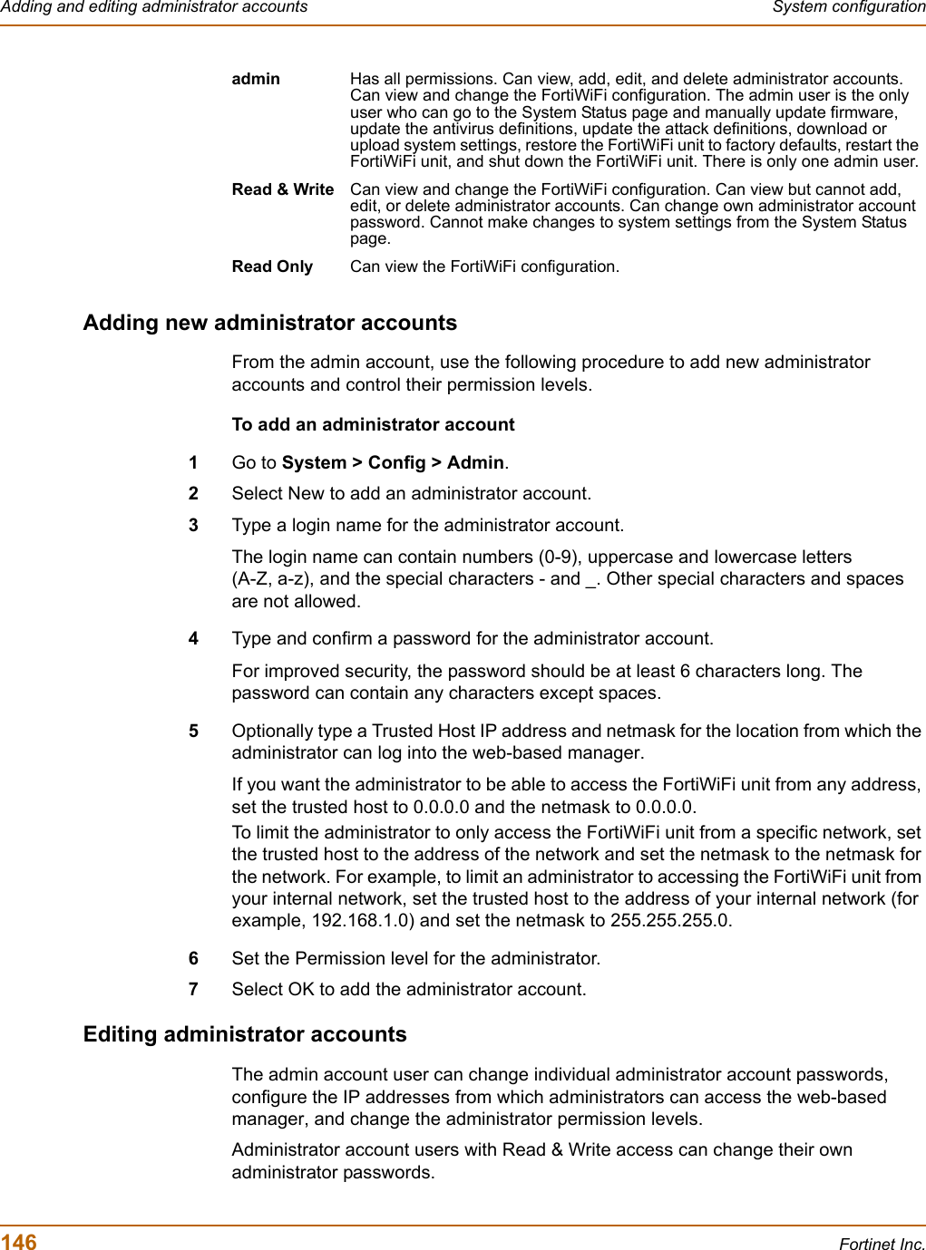 146 Fortinet Inc.Adding and editing administrator accounts System configurationAdding new administrator accountsFrom the admin account, use the following procedure to add new administrator accounts and control their permission levels.To add an administrator account1Go to System &gt; Config &gt; Admin.2Select New to add an administrator account.3Type a login name for the administrator account.The login name can contain numbers (0-9), uppercase and lowercase letters (A-Z, a-z), and the special characters - and _. Other special characters and spaces are not allowed.4Type and confirm a password for the administrator account.For improved security, the password should be at least 6 characters long. The password can contain any characters except spaces.5Optionally type a Trusted Host IP address and netmask for the location from which the administrator can log into the web-based manager.If you want the administrator to be able to access the FortiWiFi unit from any address, set the trusted host to 0.0.0.0 and the netmask to 0.0.0.0.To limit the administrator to only access the FortiWiFi unit from a specific network, set the trusted host to the address of the network and set the netmask to the netmask for the network. For example, to limit an administrator to accessing the FortiWiFi unit from your internal network, set the trusted host to the address of your internal network (for example, 192.168.1.0) and set the netmask to 255.255.255.0.6Set the Permission level for the administrator.7Select OK to add the administrator account.Editing administrator accountsThe admin account user can change individual administrator account passwords, configure the IP addresses from which administrators can access the web-based manager, and change the administrator permission levels.Administrator account users with Read &amp; Write access can change their own administrator passwords.admin Has all permissions. Can view, add, edit, and delete administrator accounts. Can view and change the FortiWiFi configuration. The admin user is the only user who can go to the System Status page and manually update firmware, update the antivirus definitions, update the attack definitions, download or upload system settings, restore the FortiWiFi unit to factory defaults, restart the FortiWiFi unit, and shut down the FortiWiFi unit. There is only one admin user.Read &amp; Write Can view and change the FortiWiFi configuration. Can view but cannot add, edit, or delete administrator accounts. Can change own administrator account password. Cannot make changes to system settings from the System Status page.Read Only Can view the FortiWiFi configuration.