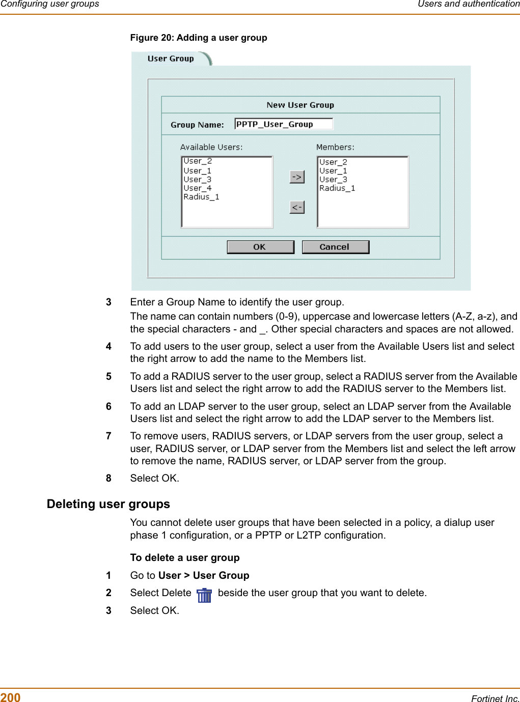 200 Fortinet Inc.Configuring user groups Users and authenticationFigure 20: Adding a user group3Enter a Group Name to identify the user group.The name can contain numbers (0-9), uppercase and lowercase letters (A-Z, a-z), and the special characters - and _. Other special characters and spaces are not allowed.4To add users to the user group, select a user from the Available Users list and select the right arrow to add the name to the Members list.5To add a RADIUS server to the user group, select a RADIUS server from the Available Users list and select the right arrow to add the RADIUS server to the Members list.6To add an LDAP server to the user group, select an LDAP server from the Available Users list and select the right arrow to add the LDAP server to the Members list.7To remove users, RADIUS servers, or LDAP servers from the user group, select a user, RADIUS server, or LDAP server from the Members list and select the left arrow to remove the name, RADIUS server, or LDAP server from the group.8Select OK.Deleting user groupsYou cannot delete user groups that have been selected in a policy, a dialup user phase 1 configuration, or a PPTP or L2TP configuration.To delete a user group1Go to User &gt; User Group2Select Delete   beside the user group that you want to delete.3Select OK.