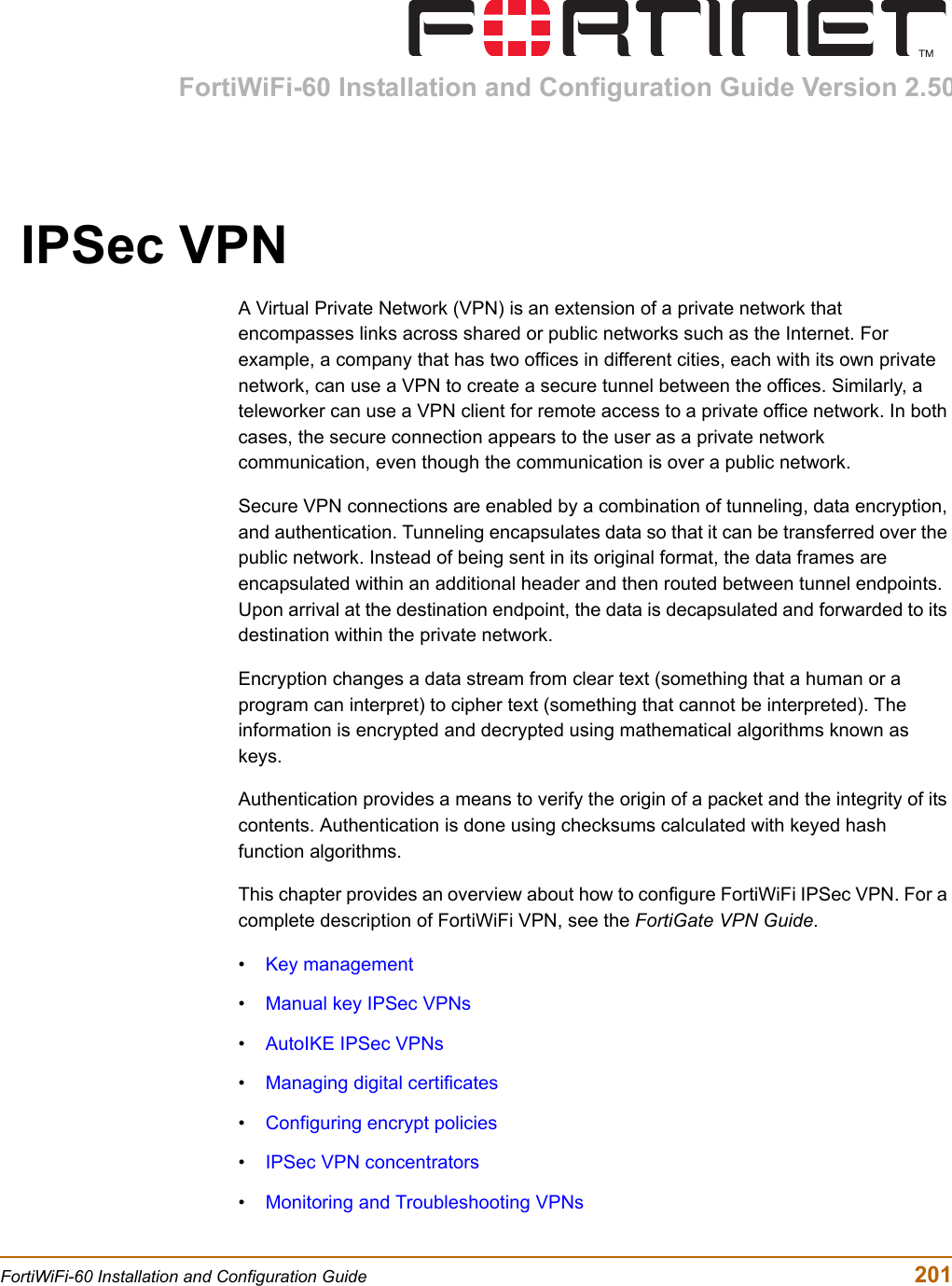 FortiWiFi-60 Installation and Configuration Guide Version 2.50FortiWiFi-60 Installation and Configuration Guide  201IPSec VPNA Virtual Private Network (VPN) is an extension of a private network that encompasses links across shared or public networks such as the Internet. For example, a company that has two offices in different cities, each with its own private network, can use a VPN to create a secure tunnel between the offices. Similarly, a teleworker can use a VPN client for remote access to a private office network. In both cases, the secure connection appears to the user as a private network communication, even though the communication is over a public network.Secure VPN connections are enabled by a combination of tunneling, data encryption, and authentication. Tunneling encapsulates data so that it can be transferred over the public network. Instead of being sent in its original format, the data frames are encapsulated within an additional header and then routed between tunnel endpoints. Upon arrival at the destination endpoint, the data is decapsulated and forwarded to its destination within the private network.Encryption changes a data stream from clear text (something that a human or a program can interpret) to cipher text (something that cannot be interpreted). The information is encrypted and decrypted using mathematical algorithms known as keys.Authentication provides a means to verify the origin of a packet and the integrity of its contents. Authentication is done using checksums calculated with keyed hash function algorithms.This chapter provides an overview about how to configure FortiWiFi IPSec VPN. For a complete description of FortiWiFi VPN, see the FortiGate VPN Guide.•Key management•Manual key IPSec VPNs•AutoIKE IPSec VPNs•Managing digital certificates•Configuring encrypt policies•IPSec VPN concentrators•Monitoring and Troubleshooting VPNs