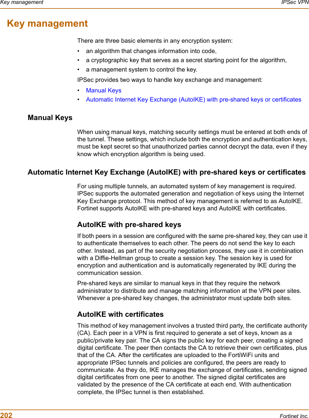 202 Fortinet Inc.Key management IPSec VPNKey managementThere are three basic elements in any encryption system:• an algorithm that changes information into code,• a cryptographic key that serves as a secret starting point for the algorithm,• a management system to control the key. IPSec provides two ways to handle key exchange and management: •Manual Keys•Automatic Internet Key Exchange (AutoIKE) with pre-shared keys or certificatesManual KeysWhen using manual keys, matching security settings must be entered at both ends of the tunnel. These settings, which include both the encryption and authentication keys, must be kept secret so that unauthorized parties cannot decrypt the data, even if they know which encryption algorithm is being used. Automatic Internet Key Exchange (AutoIKE) with pre-shared keys or certificatesFor using multiple tunnels, an automated system of key management is required. IPSec supports the automated generation and negotiation of keys using the Internet Key Exchange protocol. This method of key management is referred to as AutoIKE. Fortinet supports AutoIKE with pre-shared keys and AutoIKE with certificates.AutoIKE with pre-shared keysIf both peers in a session are configured with the same pre-shared key, they can use it to authenticate themselves to each other. The peers do not send the key to each other. Instead, as part of the security negotiation process, they use it in combination with a Diffie-Hellman group to create a session key. The session key is used for encryption and authentication and is automatically regenerated by IKE during the communication session. Pre-shared keys are similar to manual keys in that they require the network administrator to distribute and manage matching information at the VPN peer sites. Whenever a pre-shared key changes, the administrator must update both sites. AutoIKE with certificatesThis method of key management involves a trusted third party, the certificate authority (CA). Each peer in a VPN is first required to generate a set of keys, known as a public/private key pair. The CA signs the public key for each peer, creating a signed digital certificate. The peer then contacts the CA to retrieve their own certificates, plus that of the CA. After the certificates are uploaded to the FortiWiFi units and appropriate IPSec tunnels and policies are configured, the peers are ready to communicate. As they do, IKE manages the exchange of certificates, sending signed digital certificates from one peer to another. The signed digital certificates are validated by the presence of the CA certificate at each end. With authentication complete, the IPSec tunnel is then established. 