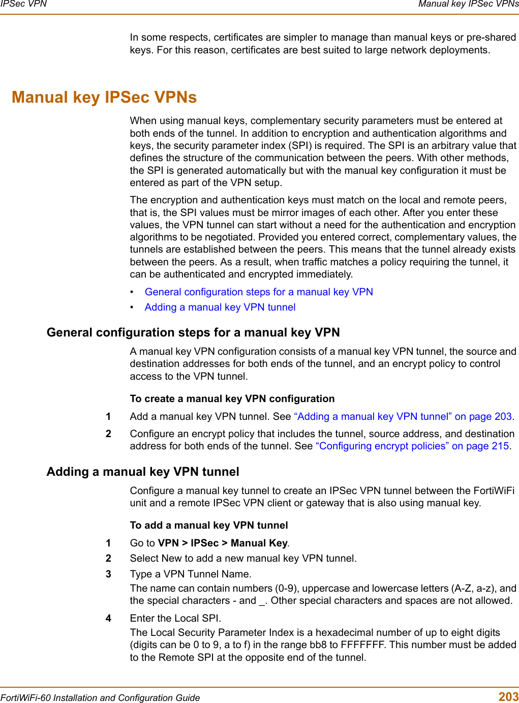 IPSec VPN  Manual key IPSec VPNsFortiWiFi-60 Installation and Configuration Guide  203In some respects, certificates are simpler to manage than manual keys or pre-shared keys. For this reason, certificates are best suited to large network deployments.Manual key IPSec VPNsWhen using manual keys, complementary security parameters must be entered at both ends of the tunnel. In addition to encryption and authentication algorithms and keys, the security parameter index (SPI) is required. The SPI is an arbitrary value that defines the structure of the communication between the peers. With other methods, the SPI is generated automatically but with the manual key configuration it must be entered as part of the VPN setup.The encryption and authentication keys must match on the local and remote peers, that is, the SPI values must be mirror images of each other. After you enter these values, the VPN tunnel can start without a need for the authentication and encryption algorithms to be negotiated. Provided you entered correct, complementary values, the tunnels are established between the peers. This means that the tunnel already exists between the peers. As a result, when traffic matches a policy requiring the tunnel, it can be authenticated and encrypted immediately.•General configuration steps for a manual key VPN•Adding a manual key VPN tunnelGeneral configuration steps for a manual key VPNA manual key VPN configuration consists of a manual key VPN tunnel, the source and destination addresses for both ends of the tunnel, and an encrypt policy to control access to the VPN tunnel.To create a manual key VPN configuration1Add a manual key VPN tunnel. See “Adding a manual key VPN tunnel” on page 203.2Configure an encrypt policy that includes the tunnel, source address, and destination address for both ends of the tunnel. See “Configuring encrypt policies” on page 215.Adding a manual key VPN tunnelConfigure a manual key tunnel to create an IPSec VPN tunnel between the FortiWiFi unit and a remote IPSec VPN client or gateway that is also using manual key.To add a manual key VPN tunnel1Go to VPN &gt; IPSec &gt; Manual Key.2Select New to add a new manual key VPN tunnel.3Type a VPN Tunnel Name.The name can contain numbers (0-9), uppercase and lowercase letters (A-Z, a-z), and the special characters - and _. Other special characters and spaces are not allowed.4Enter the Local SPI. The Local Security Parameter Index is a hexadecimal number of up to eight digits (digits can be 0 to 9, a to f) in the range bb8 to FFFFFFF. This number must be added to the Remote SPI at the opposite end of the tunnel.