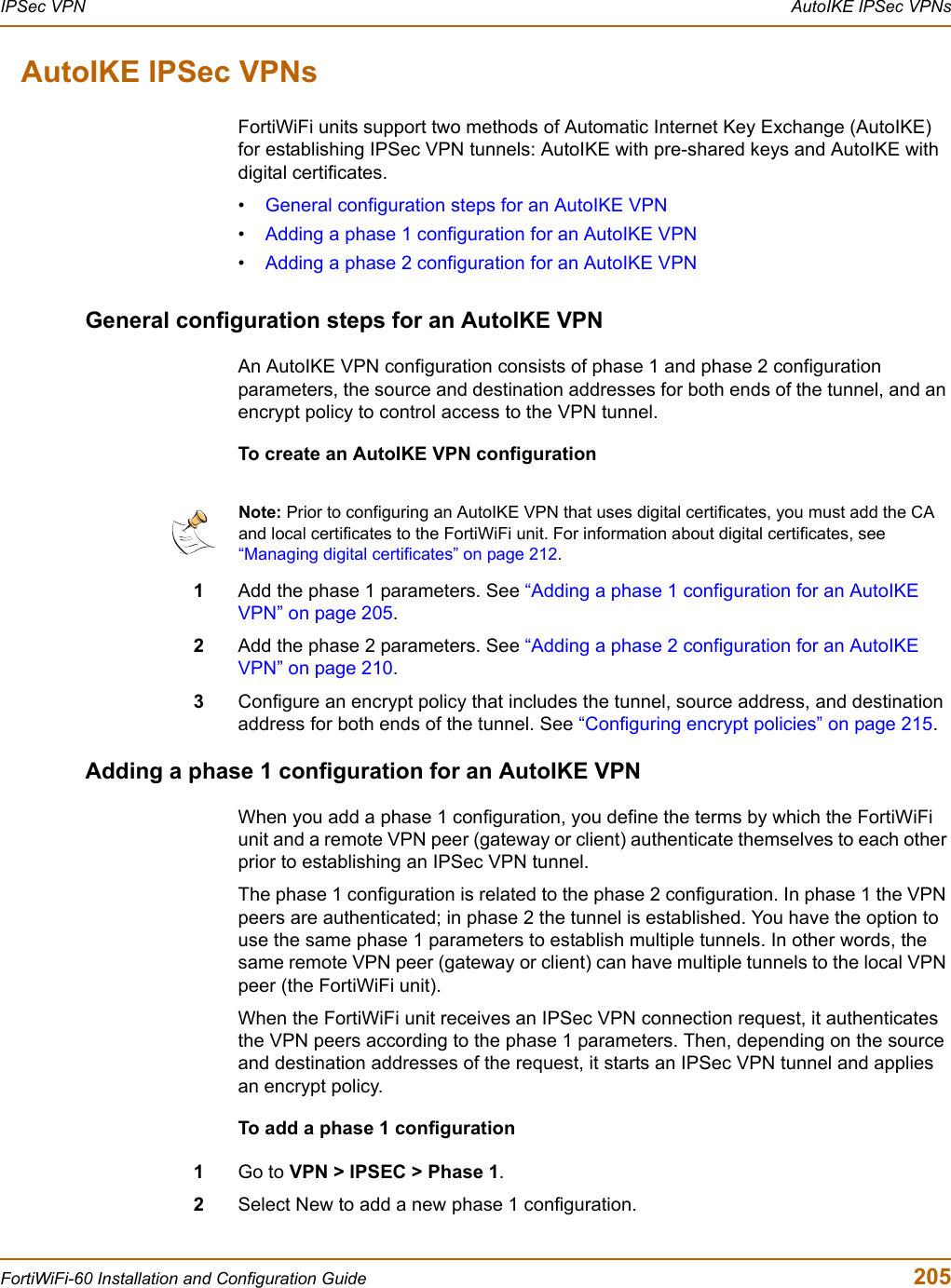 IPSec VPN  AutoIKE IPSec VPNsFortiWiFi-60 Installation and Configuration Guide  205AutoIKE IPSec VPNsFortiWiFi units support two methods of Automatic Internet Key Exchange (AutoIKE) for establishing IPSec VPN tunnels: AutoIKE with pre-shared keys and AutoIKE with digital certificates.•General configuration steps for an AutoIKE VPN•Adding a phase 1 configuration for an AutoIKE VPN•Adding a phase 2 configuration for an AutoIKE VPNGeneral configuration steps for an AutoIKE VPNAn AutoIKE VPN configuration consists of phase 1 and phase 2 configuration parameters, the source and destination addresses for both ends of the tunnel, and an encrypt policy to control access to the VPN tunnel.To create an AutoIKE VPN configuration1Add the phase 1 parameters. See “Adding a phase 1 configuration for an AutoIKE VPN” on page 205.2Add the phase 2 parameters. See “Adding a phase 2 configuration for an AutoIKE VPN” on page 210.3Configure an encrypt policy that includes the tunnel, source address, and destination address for both ends of the tunnel. See “Configuring encrypt policies” on page 215.Adding a phase 1 configuration for an AutoIKE VPNWhen you add a phase 1 configuration, you define the terms by which the FortiWiFi unit and a remote VPN peer (gateway or client) authenticate themselves to each other prior to establishing an IPSec VPN tunnel.The phase 1 configuration is related to the phase 2 configuration. In phase 1 the VPN peers are authenticated; in phase 2 the tunnel is established. You have the option to use the same phase 1 parameters to establish multiple tunnels. In other words, the same remote VPN peer (gateway or client) can have multiple tunnels to the local VPN peer (the FortiWiFi unit).When the FortiWiFi unit receives an IPSec VPN connection request, it authenticates the VPN peers according to the phase 1 parameters. Then, depending on the source and destination addresses of the request, it starts an IPSec VPN tunnel and applies an encrypt policy. To add a phase 1 configuration1Go to VPN &gt; IPSEC &gt; Phase 1.2Select New to add a new phase 1 configuration.Note: Prior to configuring an AutoIKE VPN that uses digital certificates, you must add the CA and local certificates to the FortiWiFi unit. For information about digital certificates, see “Managing digital certificates” on page 212.