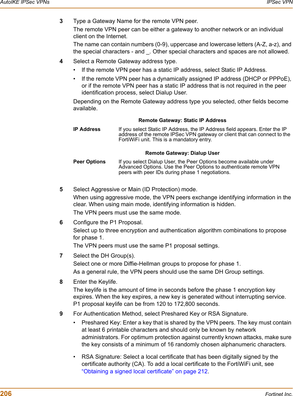 206 Fortinet Inc.AutoIKE IPSec VPNs IPSec VPN3Type a Gateway Name for the remote VPN peer.The remote VPN peer can be either a gateway to another network or an individual client on the Internet. The name can contain numbers (0-9), uppercase and lowercase letters (A-Z, a-z), and the special characters - and _. Other special characters and spaces are not allowed.4Select a Remote Gateway address type.• If the remote VPN peer has a static IP address, select Static IP Address. • If the remote VPN peer has a dynamically assigned IP address (DHCP or PPPoE), or if the remote VPN peer has a static IP address that is not required in the peer identification process, select Dialup User. Depending on the Remote Gateway address type you selected, other fields become available. 5Select Aggressive or Main (ID Protection) mode.When using aggressive mode, the VPN peers exchange identifying information in the clear. When using main mode, identifying information is hidden. The VPN peers must use the same mode. 6Configure the P1 Proposal.Select up to three encryption and authentication algorithm combinations to propose for phase 1.The VPN peers must use the same P1 proposal settings.7Select the DH Group(s).Select one or more Diffie-Hellman groups to propose for phase 1.As a general rule, the VPN peers should use the same DH Group settings.8Enter the Keylife.The keylife is the amount of time in seconds before the phase 1 encryption key expires. When the key expires, a new key is generated without interrupting service. P1 proposal keylife can be from 120 to 172,800 seconds. 9For Authentication Method, select Preshared Key or RSA Signature. • Preshared Key: Enter a key that is shared by the VPN peers. The key must contain at least 6 printable characters and should only be known by network administrators. For optimum protection against currently known attacks, make sure the key consists of a minimum of 16 randomly chosen alphanumeric characters. • RSA Signature: Select a local certificate that has been digitally signed by the certificate authority (CA). To add a local certificate to the FortiWiFi unit, see “Obtaining a signed local certificate” on page 212.Remote Gateway: Static IP AddressIP Address If you select Static IP Address, the IP Address field appears. Enter the IP address of the remote IPSec VPN gateway or client that can connect to the FortiWiFi unit. This is a mandatory entry. Remote Gateway: Dialup UserPeer Options If you select Dialup User, the Peer Options become available under Advanced Options. Use the Peer Options to authenticate remote VPN peers with peer IDs during phase 1 negotiations. 