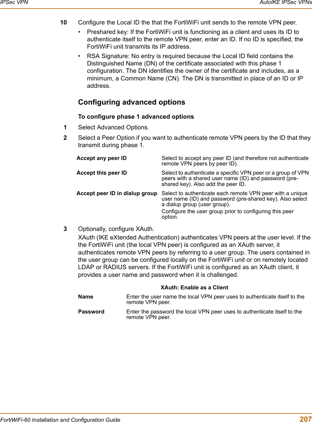 IPSec VPN  AutoIKE IPSec VPNsFortiWiFi-60 Installation and Configuration Guide  20710 Configure the Local ID the that the FortiWiFi unit sends to the remote VPN peer. • Preshared key: If the FortiWiFi unit is functioning as a client and uses its ID to authenticate itself to the remote VPN peer, enter an ID. If no ID is specified, the FortiWiFi unit transmits its IP address. • RSA Signature: No entry is required because the Local ID field contains the Distinguished Name (DN) of the certificate associated with this phase 1 configuration. The DN identifies the owner of the certificate and includes, as a minimum, a Common Name (CN). The DN is transmitted in place of an ID or IP address. Configuring advanced optionsTo configure phase 1 advanced options1Select Advanced Options.2Select a Peer Option if you want to authenticate remote VPN peers by the ID that they transmit during phase 1. 3Optionally, configure XAuth.XAuth (IKE eXtended Authentication) authenticates VPN peers at the user level. If the the FortiWiFi unit (the local VPN peer) is configured as an XAuth server, it authenticates remote VPN peers by referring to a user group. The users contained in the user group can be configured locally on the FortiWiFi unit or on remotely located LDAP or RADIUS servers. If the FortiWiFi unit is configured as an XAuth client, it provides a user name and password when it is challenged.Accept any peer ID Select to accept any peer ID (and therefore not authenticate remote VPN peers by peer ID). Accept this peer ID Select to authenticate a specific VPN peer or a group of VPN peers with a shared user name (ID) and password (pre-shared key). Also add the peer ID. Accept peer ID in dialup group Select to authenticate each remote VPN peer with a unique user name (ID) and password (pre-shared key). Also select a dialup group (user group). Configure the user group prior to configuring this peer option. XAuth: Enable as a ClientName Enter the user name the local VPN peer uses to authenticate itself to the remote VPN peer. Password Enter the password the local VPN peer uses to authenticate itself to the remote VPN peer.