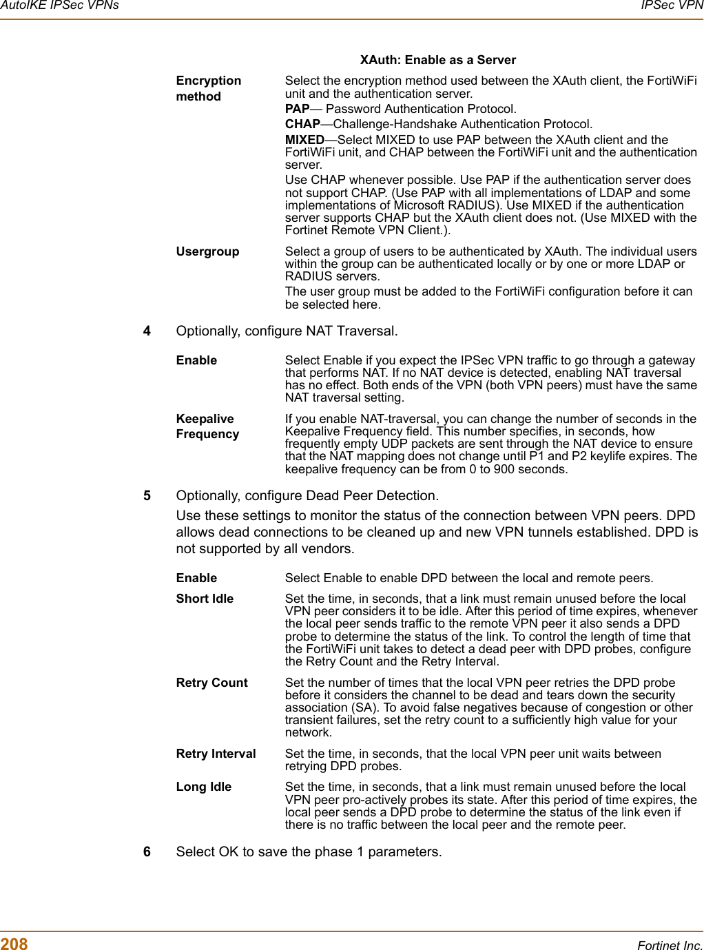 208 Fortinet Inc.AutoIKE IPSec VPNs IPSec VPN4Optionally, configure NAT Traversal.5Optionally, configure Dead Peer Detection.Use these settings to monitor the status of the connection between VPN peers. DPD allows dead connections to be cleaned up and new VPN tunnels established. DPD is not supported by all vendors.6Select OK to save the phase 1 parameters.XAuth: Enable as a ServerEncryptionmethodSelect the encryption method used between the XAuth client, the FortiWiFi unit and the authentication server.PAP— Password Authentication Protocol.CHAP—Challenge-Handshake Authentication Protocol.MIXED—Select MIXED to use PAP between the XAuth client and the FortiWiFi unit, and CHAP between the FortiWiFi unit and the authentication server.Use CHAP whenever possible. Use PAP if the authentication server does not support CHAP. (Use PAP with all implementations of LDAP and some implementations of Microsoft RADIUS). Use MIXED if the authentication server supports CHAP but the XAuth client does not. (Use MIXED with the Fortinet Remote VPN Client.).Usergroup Select a group of users to be authenticated by XAuth. The individual users within the group can be authenticated locally or by one or more LDAP or RADIUS servers. The user group must be added to the FortiWiFi configuration before it can be selected here.Enable Select Enable if you expect the IPSec VPN traffic to go through a gateway that performs NAT. If no NAT device is detected, enabling NAT traversal has no effect. Both ends of the VPN (both VPN peers) must have the same NAT traversal setting. Keepalive FrequencyIf you enable NAT-traversal, you can change the number of seconds in the Keepalive Frequency field. This number specifies, in seconds, how frequently empty UDP packets are sent through the NAT device to ensure that the NAT mapping does not change until P1 and P2 keylife expires. The keepalive frequency can be from 0 to 900 seconds.Enable Select Enable to enable DPD between the local and remote peers.Short Idle Set the time, in seconds, that a link must remain unused before the local VPN peer considers it to be idle. After this period of time expires, whenever the local peer sends traffic to the remote VPN peer it also sends a DPD probe to determine the status of the link. To control the length of time that the FortiWiFi unit takes to detect a dead peer with DPD probes, configure the Retry Count and the Retry Interval. Retry Count Set the number of times that the local VPN peer retries the DPD probe before it considers the channel to be dead and tears down the security association (SA). To avoid false negatives because of congestion or other transient failures, set the retry count to a sufficiently high value for your network.Retry Interval Set the time, in seconds, that the local VPN peer unit waits between retrying DPD probes. Long Idle Set the time, in seconds, that a link must remain unused before the local VPN peer pro-actively probes its state. After this period of time expires, the local peer sends a DPD probe to determine the status of the link even if there is no traffic between the local peer and the remote peer.