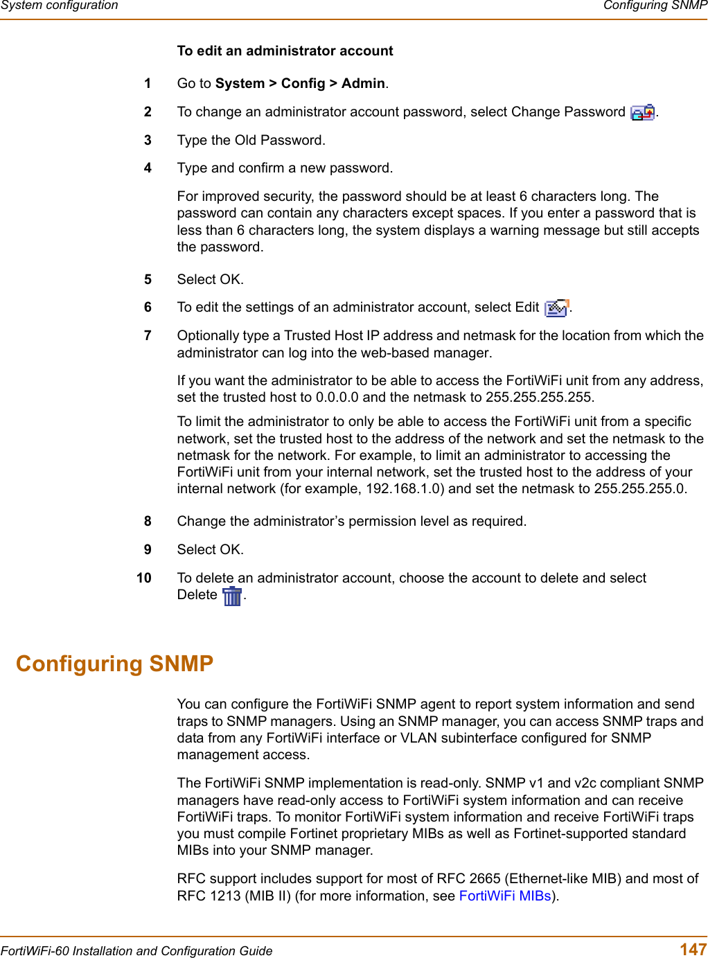 System configuration  Configuring SNMPFortiWiFi-60 Installation and Configuration Guide  147To edit an administrator account1Go to System &gt; Config &gt; Admin.2To change an administrator account password, select Change Password  .3Type the Old Password.4Type and confirm a new password.For improved security, the password should be at least 6 characters long. The password can contain any characters except spaces. If you enter a password that is less than 6 characters long, the system displays a warning message but still accepts the password.5Select OK.6To edit the settings of an administrator account, select Edit  .7Optionally type a Trusted Host IP address and netmask for the location from which the administrator can log into the web-based manager.If you want the administrator to be able to access the FortiWiFi unit from any address, set the trusted host to 0.0.0.0 and the netmask to 255.255.255.255.To limit the administrator to only be able to access the FortiWiFi unit from a specific network, set the trusted host to the address of the network and set the netmask to the netmask for the network. For example, to limit an administrator to accessing the FortiWiFi unit from your internal network, set the trusted host to the address of your internal network (for example, 192.168.1.0) and set the netmask to 255.255.255.0.8Change the administrator’s permission level as required.9Select OK.10 To delete an administrator account, choose the account to delete and select Delete .Configuring SNMPYou can configure the FortiWiFi SNMP agent to report system information and send traps to SNMP managers. Using an SNMP manager, you can access SNMP traps and data from any FortiWiFi interface or VLAN subinterface configured for SNMP management access.The FortiWiFi SNMP implementation is read-only. SNMP v1 and v2c compliant SNMP managers have read-only access to FortiWiFi system information and can receive FortiWiFi traps. To monitor FortiWiFi system information and receive FortiWiFi traps you must compile Fortinet proprietary MIBs as well as Fortinet-supported standard MIBs into your SNMP manager.RFC support includes support for most of RFC 2665 (Ethernet-like MIB) and most of RFC 1213 (MIB II) (for more information, see FortiWiFi MIBs).