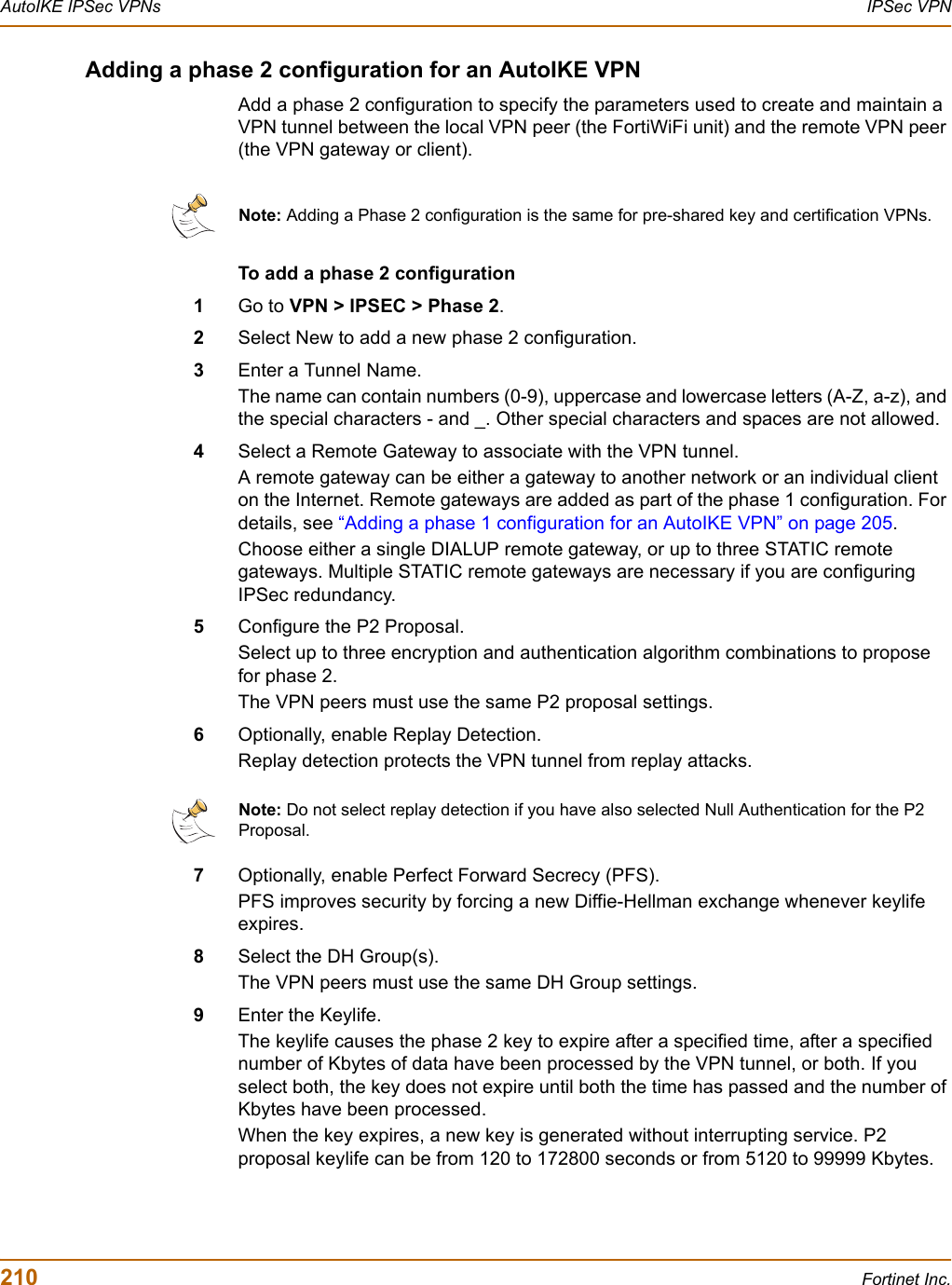 210 Fortinet Inc.AutoIKE IPSec VPNs IPSec VPNAdding a phase 2 configuration for an AutoIKE VPNAdd a phase 2 configuration to specify the parameters used to create and maintain a VPN tunnel between the local VPN peer (the FortiWiFi unit) and the remote VPN peer (the VPN gateway or client).To add a phase 2 configuration1Go to VPN &gt; IPSEC &gt; Phase 2.2Select New to add a new phase 2 configuration.3Enter a Tunnel Name.The name can contain numbers (0-9), uppercase and lowercase letters (A-Z, a-z), and the special characters - and _. Other special characters and spaces are not allowed.4Select a Remote Gateway to associate with the VPN tunnel. A remote gateway can be either a gateway to another network or an individual client on the Internet. Remote gateways are added as part of the phase 1 configuration. For details, see “Adding a phase 1 configuration for an AutoIKE VPN” on page 205.Choose either a single DIALUP remote gateway, or up to three STATIC remote gateways. Multiple STATIC remote gateways are necessary if you are configuring IPSec redundancy.5Configure the P2 Proposal.Select up to three encryption and authentication algorithm combinations to propose for phase 2. The VPN peers must use the same P2 proposal settings.6Optionally, enable Replay Detection.Replay detection protects the VPN tunnel from replay attacks.7Optionally, enable Perfect Forward Secrecy (PFS).PFS improves security by forcing a new Diffie-Hellman exchange whenever keylife expires.8Select the DH Group(s).The VPN peers must use the same DH Group settings.9Enter the Keylife.The keylife causes the phase 2 key to expire after a specified time, after a specified number of Kbytes of data have been processed by the VPN tunnel, or both. If you select both, the key does not expire until both the time has passed and the number of Kbytes have been processed.When the key expires, a new key is generated without interrupting service. P2 proposal keylife can be from 120 to 172800 seconds or from 5120 to 99999 Kbytes.Note: Adding a Phase 2 configuration is the same for pre-shared key and certification VPNs.Note: Do not select replay detection if you have also selected Null Authentication for the P2 Proposal.