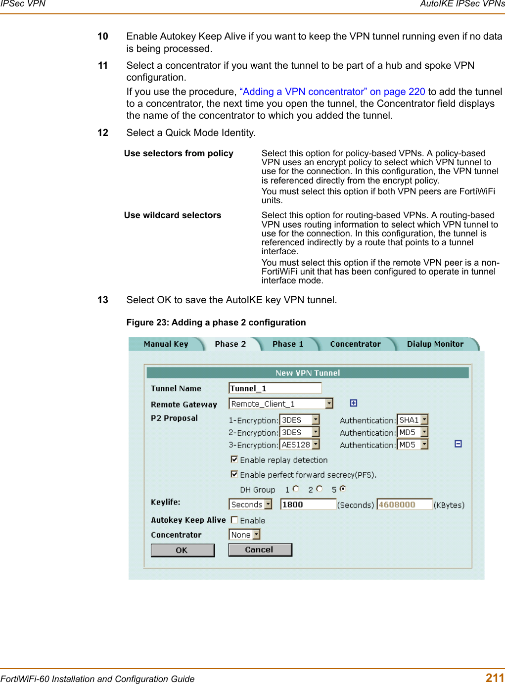 IPSec VPN  AutoIKE IPSec VPNsFortiWiFi-60 Installation and Configuration Guide  21110 Enable Autokey Keep Alive if you want to keep the VPN tunnel running even if no data is being processed.11 Select a concentrator if you want the tunnel to be part of a hub and spoke VPN configuration.If you use the procedure, “Adding a VPN concentrator” on page 220 to add the tunnel to a concentrator, the next time you open the tunnel, the Concentrator field displays the name of the concentrator to which you added the tunnel.12 Select a Quick Mode Identity.13 Select OK to save the AutoIKE key VPN tunnel.Figure 23: Adding a phase 2 configurationUse selectors from policy  Select this option for policy-based VPNs. A policy-based VPN uses an encrypt policy to select which VPN tunnel to use for the connection. In this configuration, the VPN tunnel is referenced directly from the encrypt policy. You must select this option if both VPN peers are FortiWiFi units.Use wildcard selectors Select this option for routing-based VPNs. A routing-based VPN uses routing information to select which VPN tunnel to use for the connection. In this configuration, the tunnel is referenced indirectly by a route that points to a tunnel interface.You must select this option if the remote VPN peer is a non-FortiWiFi unit that has been configured to operate in tunnel interface mode. 