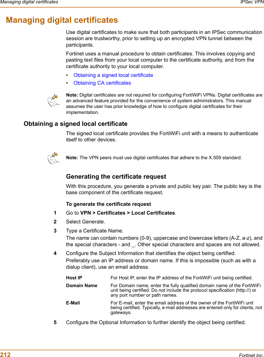 212 Fortinet Inc.Managing digital certificates IPSec VPNManaging digital certificatesUse digital certificates to make sure that both participants in an IPSec communication session are trustworthy, prior to setting up an encrypted VPN tunnel between the participants.Fortinet uses a manual procedure to obtain certificates. This involves copying and pasting text files from your local computer to the certificate authority, and from the certificate authority to your local computer.•Obtaining a signed local certificate•Obtaining CA certificatesObtaining a signed local certificateThe signed local certificate provides the FortiWiFi unit with a means to authenticate itself to other devices.Generating the certificate requestWith this procedure, you generate a private and public key pair. The public key is the base component of the certificate request. To generate the certificate request1Go to VPN &gt; Certificates &gt; Local Certificates.2Select Generate.3Type a Certificate Name.The name can contain numbers (0-9), uppercase and lowercase letters (A-Z, a-z), and the special characters - and _. Other special characters and spaces are not allowed.4Configure the Subject Information that identifies the object being certified.Preferably use an IP address or domain name. If this is impossible (such as with a dialup client), use an email address.5Configure the Optional Information to further identify the object being certified.Note: Digital certificates are not required for configuring FortiWiFi VPNs. Digital certificates are an advanced feature provided for the convenience of system administrators. This manual assumes the user has prior knowledge of how to configure digital certificates for their implementation.Note: The VPN peers must use digital certificates that adhere to the X.509 standard.Host IP For Host IP, enter the IP address of the FortiWiFi unit being certified.Domain Name For Domain name, enter the fully qualified domain name of the FortiWiFi unit being certified. Do not include the protocol specification (http://) or any port number or path names. E-Mail For E-mail, enter the email address of the owner of the FortiWiFi unit being certified. Typically, e-mail addresses are entered only for clients, not gateways.