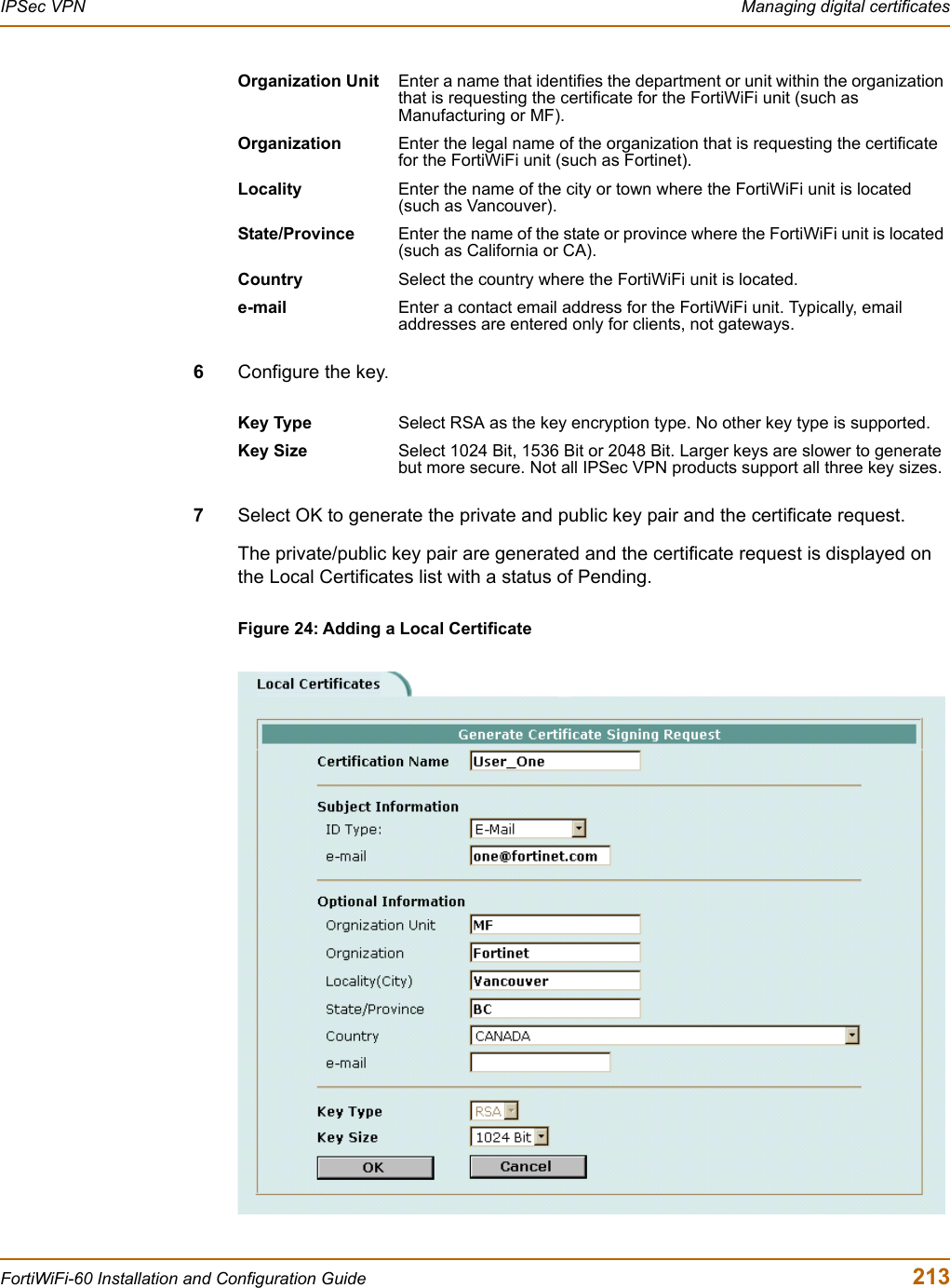 IPSec VPN  Managing digital certificatesFortiWiFi-60 Installation and Configuration Guide  2136Configure the key.7Select OK to generate the private and public key pair and the certificate request.The private/public key pair are generated and the certificate request is displayed on the Local Certificates list with a status of Pending.Figure 24: Adding a Local CertificateOrganization Unit Enter a name that identifies the department or unit within the organization that is requesting the certificate for the FortiWiFi unit (such as Manufacturing or MF).Organization Enter the legal name of the organization that is requesting the certificate for the FortiWiFi unit (such as Fortinet).Locality Enter the name of the city or town where the FortiWiFi unit is located (such as Vancouver).State/Province Enter the name of the state or province where the FortiWiFi unit is located (such as California or CA).Country Select the country where the FortiWiFi unit is located. e-mail Enter a contact email address for the FortiWiFi unit. Typically, email addresses are entered only for clients, not gateways.Key Type Select RSA as the key encryption type. No other key type is supported.Key Size Select 1024 Bit, 1536 Bit or 2048 Bit. Larger keys are slower to generate but more secure. Not all IPSec VPN products support all three key sizes. 