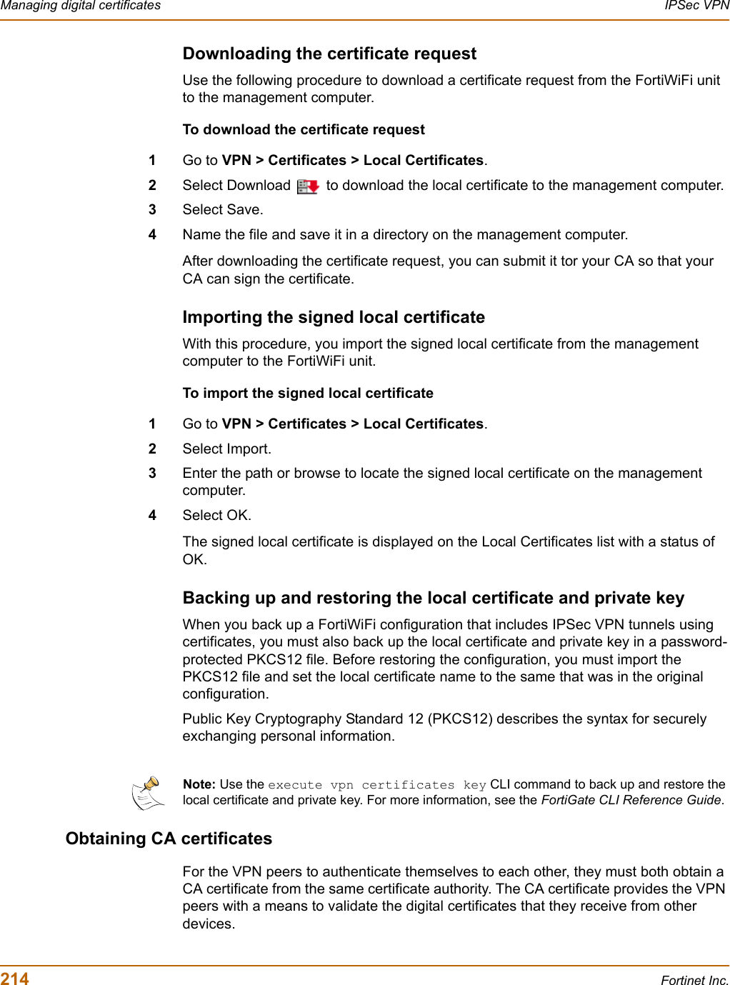 214 Fortinet Inc.Managing digital certificates IPSec VPNDownloading the certificate requestUse the following procedure to download a certificate request from the FortiWiFi unit to the management computer.To download the certificate request1Go to VPN &gt; Certificates &gt; Local Certificates.2Select Download   to download the local certificate to the management computer.3Select Save.4Name the file and save it in a directory on the management computer.After downloading the certificate request, you can submit it tor your CA so that your CA can sign the certificate.Importing the signed local certificate With this procedure, you import the signed local certificate from the management computer to the FortiWiFi unit.To import the signed local certificate1Go to VPN &gt; Certificates &gt; Local Certificates.2Select Import.3Enter the path or browse to locate the signed local certificate on the management computer.4Select OK.The signed local certificate is displayed on the Local Certificates list with a status of OK.Backing up and restoring the local certificate and private keyWhen you back up a FortiWiFi configuration that includes IPSec VPN tunnels using certificates, you must also back up the local certificate and private key in a password-protected PKCS12 file. Before restoring the configuration, you must import the PKCS12 file and set the local certificate name to the same that was in the original configuration. Public Key Cryptography Standard 12 (PKCS12) describes the syntax for securely exchanging personal information. Obtaining CA certificatesFor the VPN peers to authenticate themselves to each other, they must both obtain a CA certificate from the same certificate authority. The CA certificate provides the VPN peers with a means to validate the digital certificates that they receive from other devices.Note: Use the execute vpn certificates key CLI command to back up and restore the local certificate and private key. For more information, see the FortiGate CLI Reference Guide.