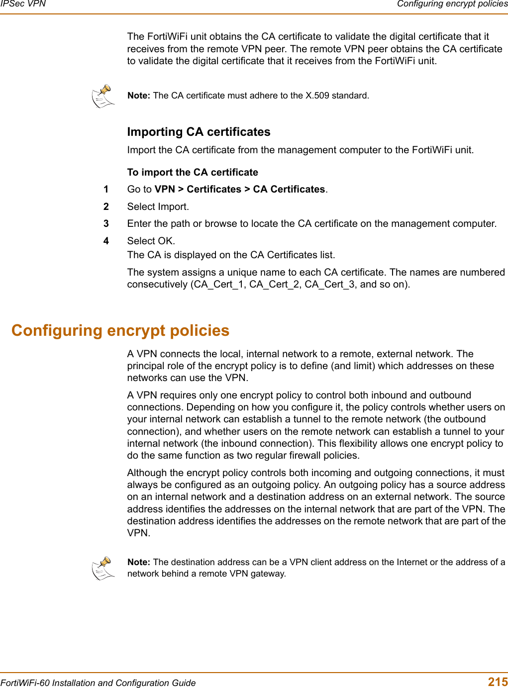 IPSec VPN  Configuring encrypt policiesFortiWiFi-60 Installation and Configuration Guide  215The FortiWiFi unit obtains the CA certificate to validate the digital certificate that it receives from the remote VPN peer. The remote VPN peer obtains the CA certificate to validate the digital certificate that it receives from the FortiWiFi unit.Importing CA certificatesImport the CA certificate from the management computer to the FortiWiFi unit.To import the CA certificate1Go to VPN &gt; Certificates &gt; CA Certificates.2Select Import.3Enter the path or browse to locate the CA certificate on the management computer. 4Select OK.The CA is displayed on the CA Certificates list. The system assigns a unique name to each CA certificate. The names are numbered consecutively (CA_Cert_1, CA_Cert_2, CA_Cert_3, and so on).Configuring encrypt policiesA VPN connects the local, internal network to a remote, external network. The principal role of the encrypt policy is to define (and limit) which addresses on these networks can use the VPN. A VPN requires only one encrypt policy to control both inbound and outbound connections. Depending on how you configure it, the policy controls whether users on your internal network can establish a tunnel to the remote network (the outbound connection), and whether users on the remote network can establish a tunnel to your internal network (the inbound connection). This flexibility allows one encrypt policy to do the same function as two regular firewall policies. Although the encrypt policy controls both incoming and outgoing connections, it must always be configured as an outgoing policy. An outgoing policy has a source address on an internal network and a destination address on an external network. The source address identifies the addresses on the internal network that are part of the VPN. The destination address identifies the addresses on the remote network that are part of the VPN.Note: The CA certificate must adhere to the X.509 standard. Note: The destination address can be a VPN client address on the Internet or the address of a network behind a remote VPN gateway.