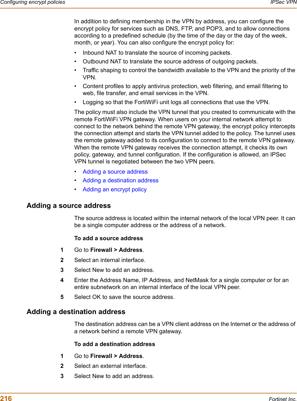 216 Fortinet Inc.Configuring encrypt policies IPSec VPNIn addition to defining membership in the VPN by address, you can configure the encrypt policy for services such as DNS, FTP, and POP3, and to allow connections according to a predefined schedule (by the time of the day or the day of the week, month, or year). You can also configure the encrypt policy for:• Inbound NAT to translate the source of incoming packets.• Outbound NAT to translate the source address of outgoing packets.• Traffic shaping to control the bandwidth available to the VPN and the priority of the VPN.• Content profiles to apply antivirus protection, web filtering, and email filtering to web, file transfer, and email services in the VPN.• Logging so that the FortiWiFi unit logs all connections that use the VPN.The policy must also include the VPN tunnel that you created to communicate with the remote FortiWiFi VPN gateway. When users on your internal network attempt to connect to the network behind the remote VPN gateway, the encrypt policy intercepts the connection attempt and starts the VPN tunnel added to the policy. The tunnel uses the remote gateway added to its configuration to connect to the remote VPN gateway. When the remote VPN gateway receives the connection attempt, it checks its own policy, gateway, and tunnel configuration. If the configuration is allowed, an IPSec VPN tunnel is negotiated between the two VPN peers.•Adding a source address•Adding a destination address•Adding an encrypt policyAdding a source addressThe source address is located within the internal network of the local VPN peer. It can be a single computer address or the address of a network.To add a source address1Go to Firewall &gt; Address.2Select an internal interface.3Select New to add an address.4Enter the Address Name, IP Address, and NetMask for a single computer or for an entire subnetwork on an internal interface of the local VPN peer.5Select OK to save the source address.Adding a destination addressThe destination address can be a VPN client address on the Internet or the address of a network behind a remote VPN gateway.To add a destination address1Go to Firewall &gt; Address.2Select an external interface.3Select New to add an address.